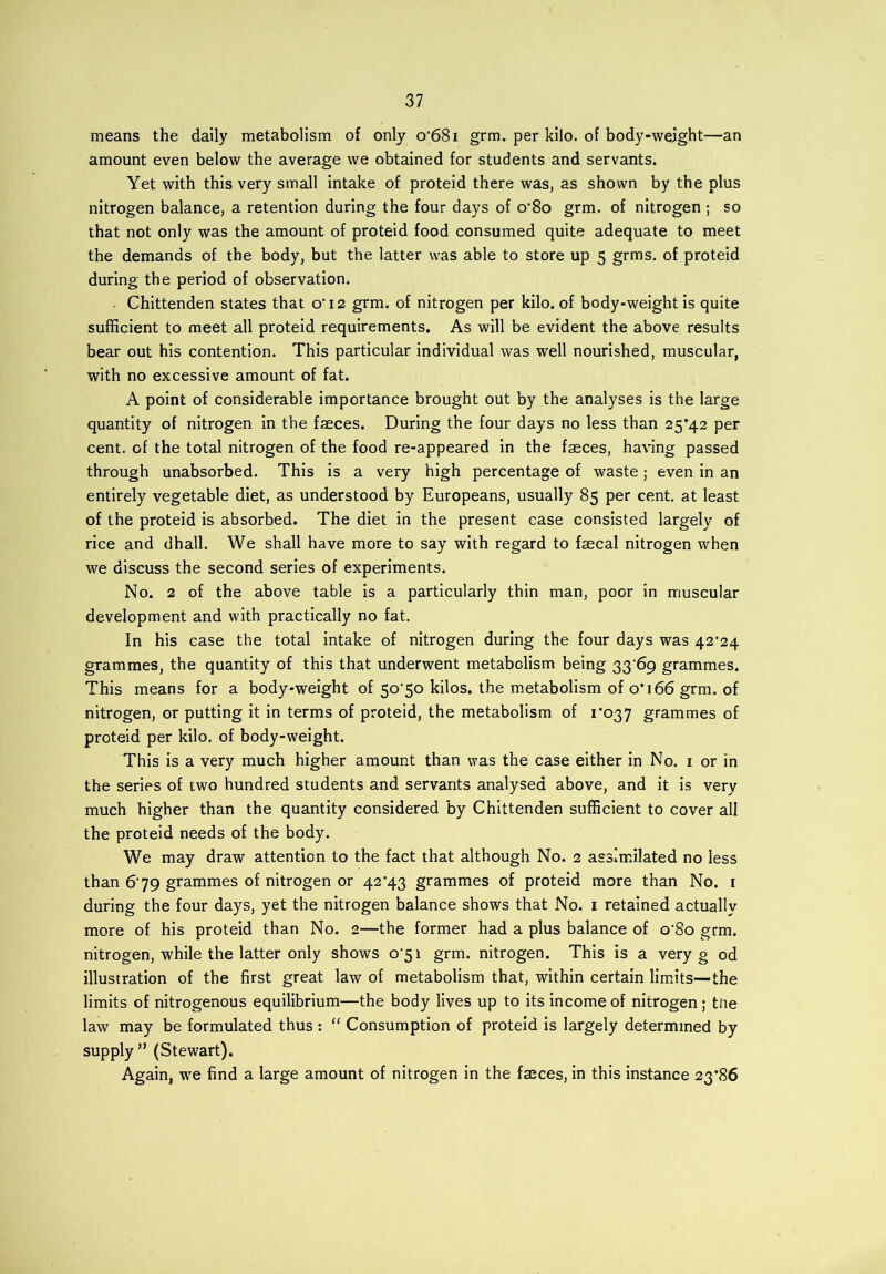 means the daily metabolism of only o'68i grm. per kilo, of body-weight—an amount even below the average we obtained for students and servants. Yet with this very small intake of proteid there was, as shown by the plus nitrogen balance, a retention during the four days of o’8o grm. of nitrogen ; so that not only was the amount of proteid food consumed quite adequate to meet the demands of the body, but the latter was able to store up 5 grms. of proteid during the period of observation. Chittenden states that o'12 grm. of nitrogen per kilo, of body-weight is quite sufficient to meet all proteid requirements. As will be evident the above results bear out his contention. This particular individual was well nourished, muscular, with no excessive amount of fat. A point of considerable importance brought out by the analyses is the large quantity of nitrogen in the faeces. During the four days no less than 25*42 per cent, of the total nitrogen of the food re-appeared in the faeces, having passed through unabsorbed. This is a very high percentage of waste; even in an entirely vegetable diet, as understood by Europeans, usually 85 per cent, at least of the proteid is absorbed. The diet in the present case consisted largely of rice and dhall. We shall have more to say with regard to faecal nitrogen when we discuss the second series of experiments. No. 2 of the above table is a particularly thin man, poor in muscular development and with practically no fat. In his case the total intake of nitrogen during the four days was 42^24 grammes, the quantity of this that underwent metabolism being 3369 grammes. This means for a body-weight of 5o'5o kilos, the metabolism of o*i66 grm. of nitrogen, or putting it in terms of proteid, the metabolism of 1*037 grammes of proteid per kilo, of body-weight. This is a very much higher amount than was the case either in No. 1 or in the series of two hundred students and servants analysed above, and it is very much higher than the quantity considered by Chittenden sufficient to cover all the proteid needs of the body. We may draw attention to the fact that although No. 2 assimilated no less than 6'79 grammes of nitrogen or 42*43 grammes of proteid more than No. 1 during the four days, yet the nitrogen balance shows that No. 1 retained actually more of his proteid than No. 2—the former had a plus balance of o'8o grm. nitrogen, while the latter only shows o'5i grm. nitrogen. This is a very g od illustration of the first great law of metabolism that, within certain limits—the limits of nitrogenous equilibrium—the body lives up to its income of nitrogen; tne law may be formulated thus : “ Consumption of proteid is largely determined by supply ” (Stewart). Again, we find a large amount of nitrogen in the faeces, in this instance 23*86