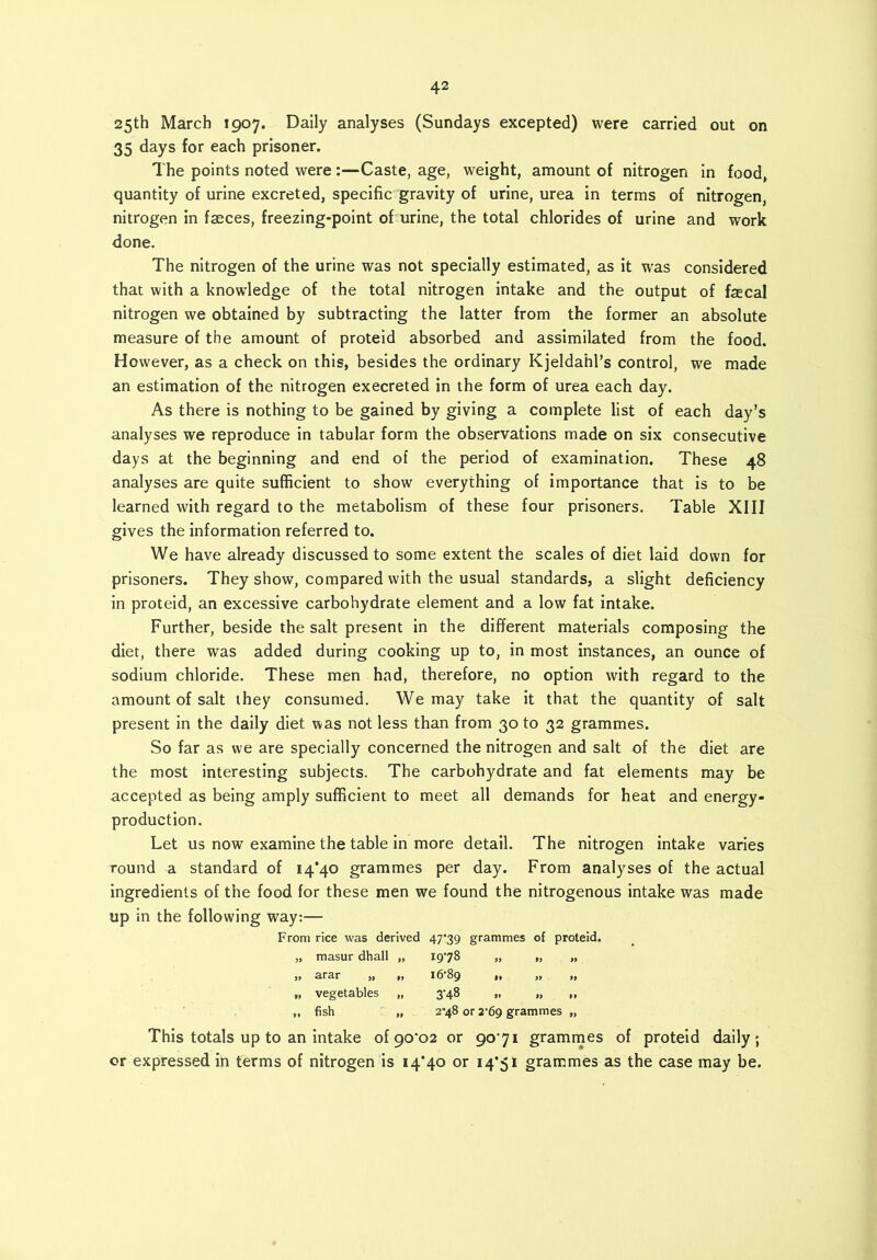 25th March 1907. Daily analyses (Sundays excepted) were carried out on 35 days for each prisoner. The points noted were :—Caste, age, weight, amount of nitrogen in food, quantity of urine excreted, specific gravity of urine, urea in terms of nitrogen, nitrogen in faeces, freezing-point of urine, the total chlorides of urine and work done. The nitrogen of the urine was not specially estimated, as it wras considered that with a knowledge of the total nitrogen intake and the output of faecal nitrogen we obtained by subtracting the latter from the former an absolute measure of the amount of proteid absorbed and assimilated from the food. However, as a check on this, besides the ordinary Kjeldahl’s control, we made an estimation of the nitrogen execreted in the form of urea each day. As there is nothing to be gained by giving a complete list of each day’s analyses we reproduce in tabular form the observations made on six consecutive days at the beginning and end of the period of examination. These 48 analyses are quite sufficient to show everything of importance that is to be learned with regard to the metabolism of these four prisoners. Table XIII gives the information referred to. We have already discussed to some extent the scales of diet laid down for prisoners. They show, compared with the usual standards, a slight deficiency in proteid, an excessive carbohydrate element and a low fat intake. Further, beside the salt present in the different materials composing the diet, there was added during cooking up to, in most instances, an ounce of sodium chloride. These men had, therefore, no option with regard to the amount of salt they consumed. We may take it that the quantity of salt present in the daily diet was not less than from 30 to 32 grammes. So far as we are specially concerned the nitrogen and salt of the diet are the most interesting subjects. The carbohydrate and fat elements may be accepted as being amply sufficient to meet all demands for heat and energy- production. Let us now examine the table in more detail. The nitrogen intake varies round a standard of 14*40 grammes per day. From analyses of the actual ingredients of the food for these men we found the nitrogenous intake was made up in the following way:— From rice was derived 47*39 grammes of proteid. „ masur dhall „ 1978 „ „ „ „ arar „ „ 16*89 „ „ „ „ vegetables „ 3*48 „ „ „ „ fish „ 2-48 or 2*69 grammes „ This totals up to an intake of 90*02 or 90*71 grammes of proteid daily; or expressed in terms of nitrogen is 14*40 or 14*51 grammes as the case may be.