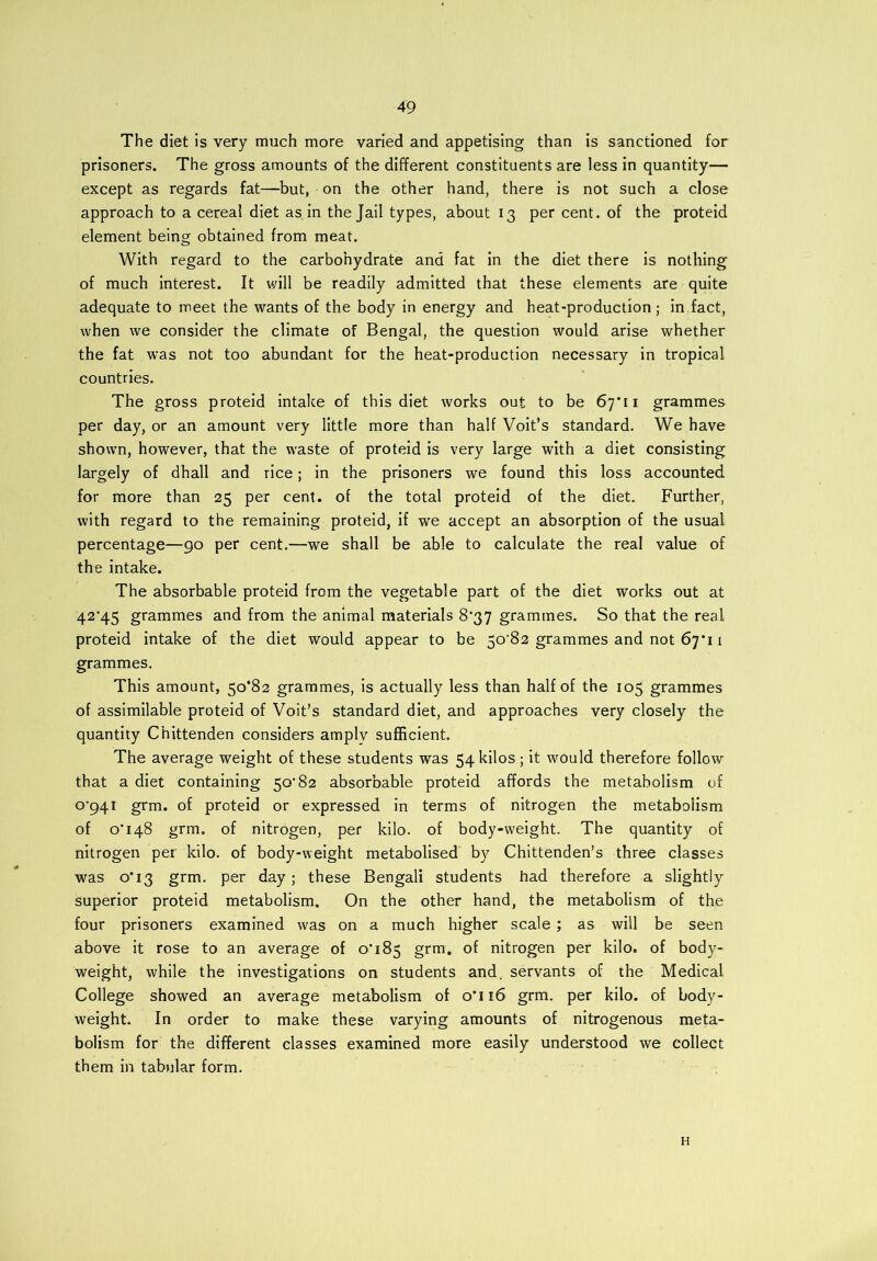 The diet is very much more varied and appetising than is sanctioned for prisoners. The gross amounts of the different constituents are less in quantity— except as regards fat—but, on the other hand, there is not such a close approach to a cereal diet as, in the Jail types, about 13 per cent, of the proteid element being obtained from meat. With regard to the carbohydrate and fat in the diet there is nothing of much interest. It will be readily admitted that these elements are quite adequate to meet the wants of the body in energy and heat-production; in fact, when we consider the climate of Bengal, the question would arise whether the fat was not too abundant for the heat-production necessary in tropical countries. The gross proteid intake of this diet works out to be 67*11 grammes per day, or an amount very little more than half Voit’s standard. We have shown, however, that the wraste of proteid is very large with a diet consisting largely of dhall and rice; in the prisoners we found this loss accounted for more than 25 per cent, of the total proteid of the diet. Further, with regard to the remaining proteid, if we accept an absorption of the usual percentage—90 per cent.—we shall be able to calculate the real value of the intake. The absorbable proteid from the vegetable part of the diet works out at 42’45 grammes and from the animal materials 8*37 grammes. So that the real proteid intake of the diet would appear to be 50'82 grammes and not 67*11 grammes. This amount, 50*82 grammes, is actually less than half of the 105 grammes of assimilable proteid of Voit’s standard diet, and approaches very closely the quantity Chittenden considers amply sufficient. The average weight of these students was 54 kilos ; it would therefore follow that a diet containing 50’82 absorbable proteid affords the metabolism of o‘94i grm. of proteid or expressed in terms of nitrogen the metabolism of 0*148 grm. of nitrogen, per kilo, of body-weight. The quantity of nitrogen per kilo, of body-weight metabolised by Chittenden’s three classes was 0*13 grm. per day; these Bengali students had therefore a slightly superior proteid metabolism. On the other hand, the metabolism of the four prisoners examined was on a much higher scale ; as will be seen above it rose to an average of 0*185 grm. of nitrogen per kilo, of body- weight, while the investigations on students and. servants of the Medical College showed an average metabolism of 0*116 grm. per kilo, of body- weight. In order to make these varying amounts of nitrogenous meta- bolism for the different classes examined more easily understood we collect them in tabular form. H