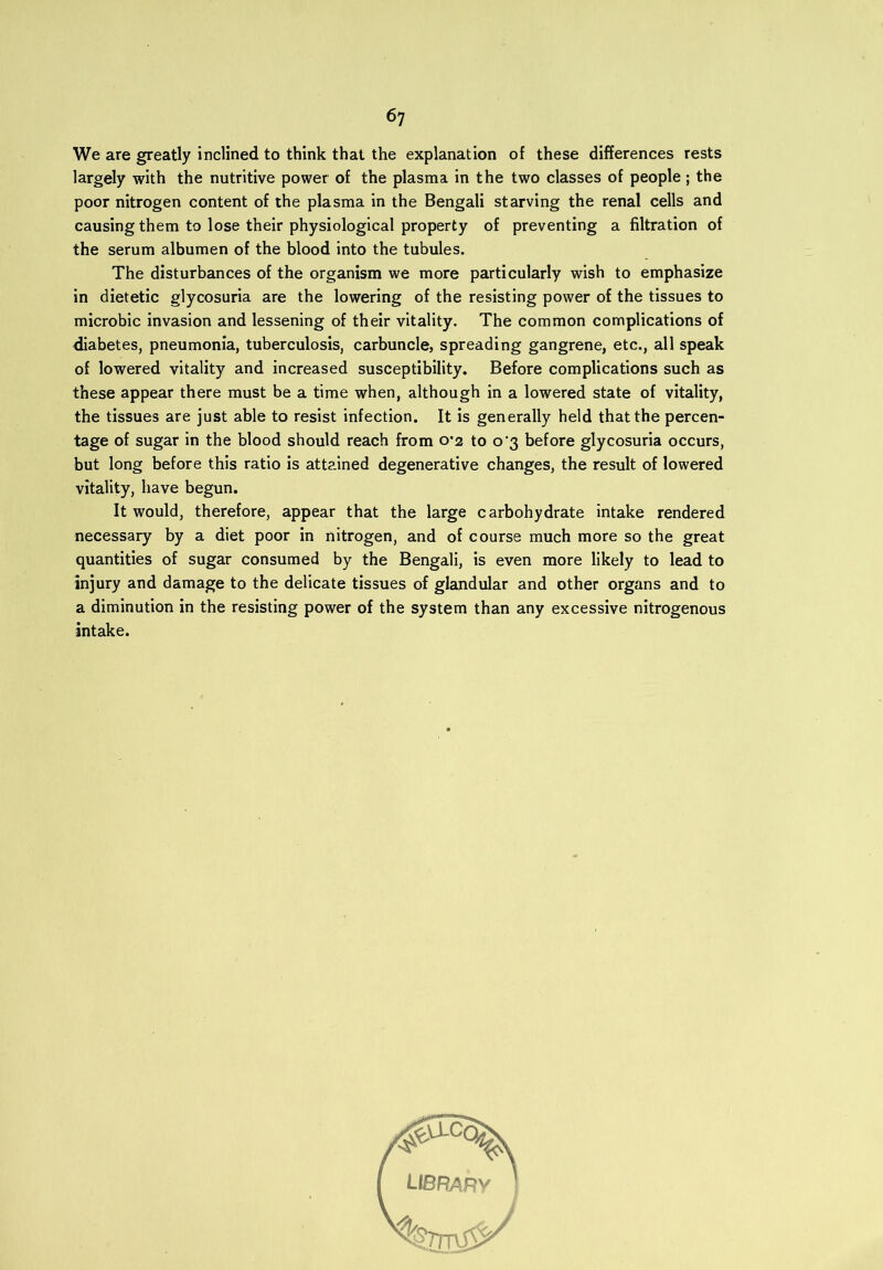 We are greatly inclined to think that the explanation of these differences rests largely with the nutritive power of the plasma in the two classes of people; the poor nitrogen content of the plasma in the Bengali starving the renal cells and causing them to lose their physiological property of preventing a filtration of the serum albumen of the blood into the tubules. The disturbances of the organism we more particularly wish to emphasize in dietetic glycosuria are the lowering of the resisting power of the tissues to microbic invasion and lessening of their vitality. The common complications of diabetes, pneumonia, tuberculosis, carbuncle, spreading gangrene, etc., all speak of lowered vitality and increased susceptibility. Before complications such as these appear there must be a time when, although in a lowered state of vitality, the tissues are just able to resist infection. It is generally held that the percen- tage of sugar in the blood should reach from 0*2 to o'3 before glycosuria occurs, but long before this ratio is attained degenerative changes, the result of lowered vitality, have begun. It would, therefore, appear that the large carbohydrate intake rendered necessary by a diet poor in nitrogen, and of course much more so the great quantities of sugar consumed by the Bengali, is even more likely to lead to injury and damage to the delicate tissues of glandular and other organs and to a diminution in the resisting power of the system than any excessive nitrogenous intake.