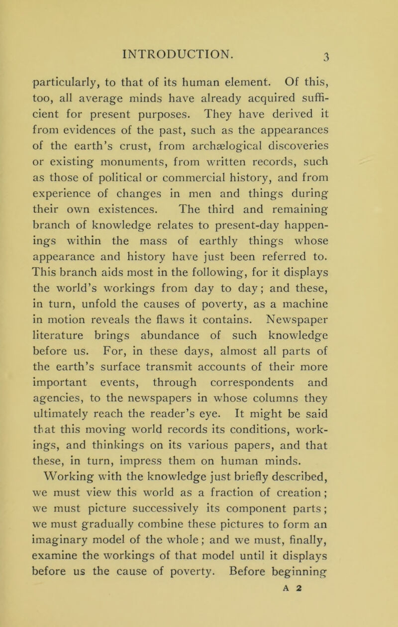 particularly, to that of its human element. Of this, too, all average minds have already acquired suffi- cient for present purposes. They have derived it from evidences of the past, such as the appearances of the earth’s crust, from archaelogical discoveries or existing monuments, from written records, such as those of political or commercial history, and from experience of changes in men and things during their own existences. The third and remaining branch of knowledge relates to present-day happen- ings within the mass of earthly things whose appearance and history have just been referred to. This branch aids most in the following, for it displays the world’s workings from day to day; and these, in turn, unfold the causes of poverty, as a machine in motion reveals the flaws it contains. Newspaper literature brings abundance of such knowledge before us. For, in these days, almost all parts of the earth’s surface transmit accounts of their more important events, through correspondents and agencies, to the newspapers in whose columns they ultimately reach the reader’s eye. It might be said that this moving world records its conditions, work- ings, and thinkings on its various papers, and that these, in turn, impress them on human minds. Working with the knowledge just briefly described, we must view this world as a fraction of creation ; we must picture successively its component parts; we must gradually combine these pictures to form an imaginary model of the whole; and we must, finally, examine the workings of that model until it displays before us the cause of poverty. Before beginning A 2