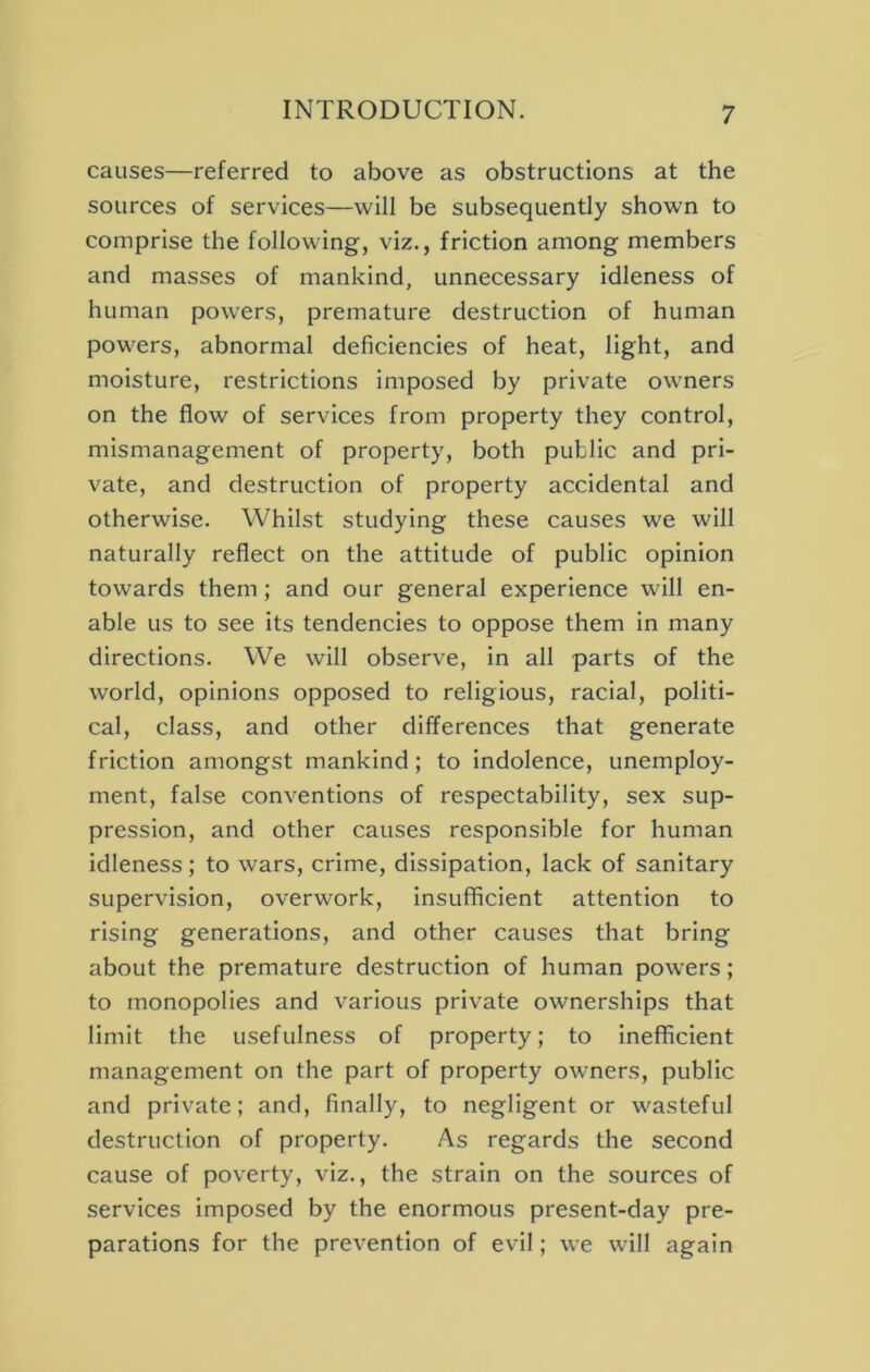 causes—referred to above as obstructions at the sources of services—will be subsequently shown to comprise the following, viz., friction among members and masses of mankind, unnecessary idleness of human powers, premature destruction of human powers, abnormal deficiencies of heat, light, and moisture, restrictions imposed by private owners on the flow of services from property they control, mismanagement of property, both public and pri- vate, and destruction of property accidental and otherwise. Whilst studying these causes we will naturally reflect on the attitude of public opinion towards them; and our general experience will en- able us to see its tendencies to oppose them in many directions. We will observe, in all parts of the world, opinions opposed to religious, racial, politi- cal, class, and other differences that generate friction amongst mankind; to indolence, unemploy- ment, false conventions of respectability, sex sup- pression, and other causes responsible for human idleness; to wars, crime, dissipation, lack of sanitary supervision, overwork, insufficient attention to rising generations, and other causes that bring about the premature destruction of human powers; to monopolies and various private ownerships that limit the usefulness of property; to inefficient management on the part of property owners, public and private; and, finally, to negligent or wasteful destruction of property. As regards the second cause of poverty, viz., the strain on the sources of services imposed by the enormous present-day pre- parations for the prevention of evil; we will again