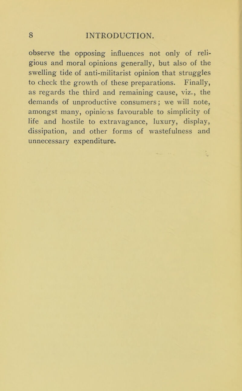 observe the opposing influences not only of reli- gious and moral opinions generally, but also of the swelling tide of anti-militarist opinion that struggles to check the growth of these preparations. Finally, as regards the third and remaining cause, viz., the demands of unproductive consumers; we will note, amongst many, opinions favourable to simplicity of life and hostile to extravagance, luxury, display, dissipation, and other forms of wastefulness and unnecessary expenditure.