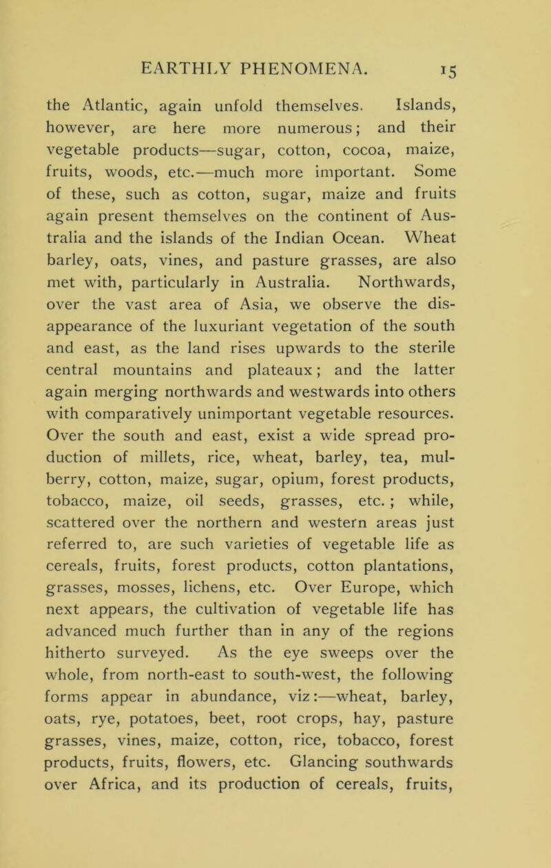 the Atlantic, again unfold themselves. Islands, however, are here more numerous; and their vegetable products—sugar, cotton, cocoa, maize, fruits, woods, etc.—much more important. Some of these, such as cotton, sugar, maize and fruits again present themselves on the continent of Aus- tralia and the islands of the Indian Ocean. Wheat barley, oats, vines, and pasture grasses, are also met with, particularly in Australia. Northwards, over the vast area of Asia, we observe the dis- appearance of the luxuriant vegetation of the south and east, as the land rises upwards to the sterile central mountains and plateaux; and the latter again merging northwards and westwards into others with comparatively unimportant vegetable resources. Over the south and east, exist a wide spread pro- duction of millets, rice, wheat, barley, tea, mul- berry, cotton, maize, sugar, opium, forest products, tobacco, maize, oil seeds, grasses, etc.; while, .scattered over the northern and western areas just referred to, are such varieties of vegetable life as cereals, fruits, forest products, cotton plantations, grasses, mosses, lichens, etc. Over Europe, which next appears, the cultivation of vegetable life has advanced much further than in any of the regions hitherto surveyed. As the eye sweeps over the whole, from north-east to south-west, the following forms appear in abundance, viz:—wheat, barley, oats, rye, potatoes, beet, root crops, hay, pasture grasses, vines, maize, cotton, rice, tobacco, forest products, fruits, flowers, etc. Glancing southwards over Africa, and its production of cereals, fruits.