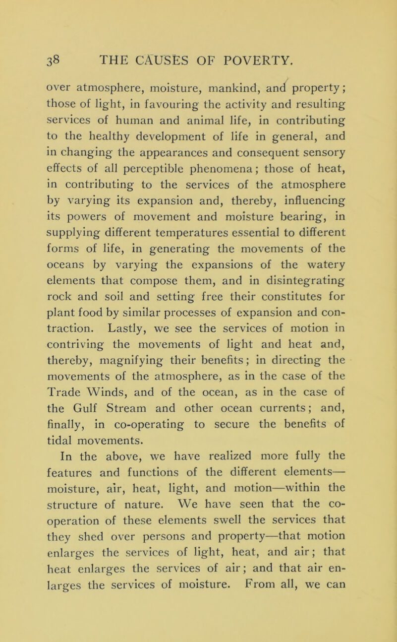 over atmosphere, moisture, mankind, and property; those of light, in favouring the activity and resulting services of human and animal life, in contributing to the healthy development of life in general, and in changing the appearances and consequent sensory effects of all perceptible phenomena; those of heat, in contributing to the services of the atmosphere by varying its expansion and, thereby, influencing its powers of movement and moisture bearing, in supplying different temperatures essential to different forms of life, in generating the movements of the oceans by varying the expansions of the watery elements that compose them, and in disintegrating rock and soil and setting free their constitutes for plant food by similar processes of expansion and con- traction. Lastly, we see the services of motion in contriving the movements of light and heat and, thereby, magnifying their benefits; in directing the movements of the atmosphere, as in the case of the Trade Winds, and of the ocean, as in the case of the Gulf Stream and other ocean currents; and, finally, in co-operating to secure the benefits of tidal movements. In the above, we have realized more fully the features and functions of the different elements— moisture, air, heat, light, and motion—within the structure of nature. We have seen that the co- operation of these elements swell the services that they shed over persons and property—that motion enlarges the services of light, heat, and air; that heat enlarges the services of air; and that air en- larges the services of moisture. From all, we can
