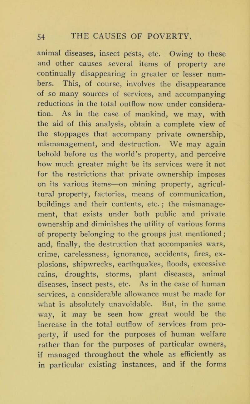 animal diseases, insect pests, etc. Owing to these and other causes several items of property are continually disappearing in greater or lesser num- bers. This, of course, involves the disappearance of so many sources of services, and accompanying reductions in the total outflow now under considera- tion. As in the case of mankind, we may, with the aid of this analysis, obtain a complete view of the stoppages that accompany private ownership, mismanagement, and destruction. We may again behold before us the world’s property, and perceive how much greater might be its services were it not for the restrictions that private ownership imposes on its various items—on mining property, agricul- tural property, factories, means of communication, buildings and their contents, etc. ; the mismanage- ment, that exists under both public and private ownership and diminishes the utility of various forms of property belonging to the groups just mentioned; and, finally, the destruction that accompanies wars, crime, carelessness, ignorance, accidents, fires, ex- plosions, shipwrecks, earthquakes, floods, excessive rains, droughts, storms, plant diseases, animal diseases, insect pests, etc. As in the case of human services, a considerable allowance must be made for what is absolutely unavoidable. But, in the same way, it may be seen how great would be the increase in the total outflow of services from pro- perty, if used for the purposes of human welfare rather than for the purposes of particular owners, if managed throughout the whole as efficiently as in particular existing instances, and if the forms