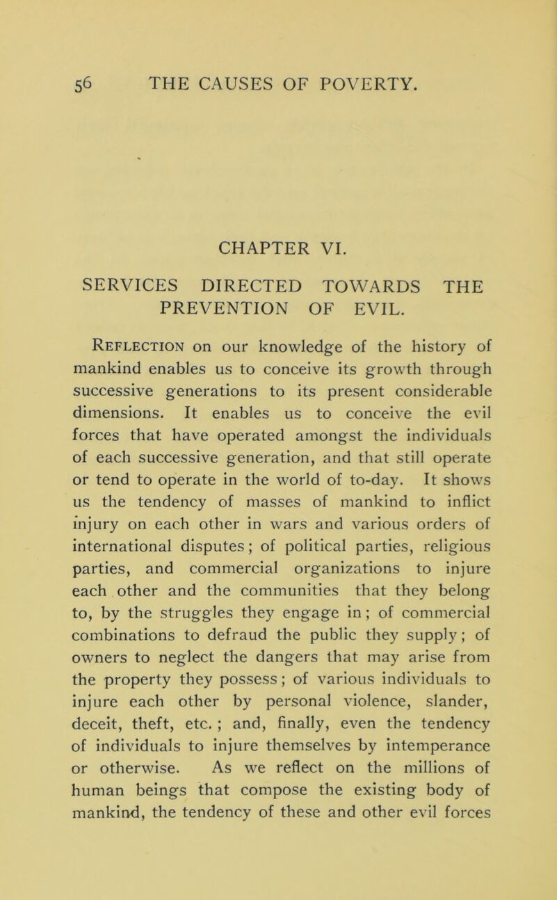 CHAPTER VI. SERVICES DIRECTED TOWARDS THE PREVENTION OF EVIL. Reflection on our knowledge of the history of mankind enables us to conceive its growth through successive generations to its present considerable dimensions. It enables us to conceive the evil forces that have operated amongst the individuals of each successive generation, and that still operate or tend to operate in the world of to-day. It shows us the tendency of masses of mankind to inflict injury on each other in wars and various orders of international disputes; of political parties, religious parties, and commercial organizations to injure each other and the communities that they belong to, by the struggles they engage in; of commercial combinations to defraud the public they supply; of owners to neglect the dangers that may arise from the property they possess; of various individuals to injure each other by personal violence, slander, deceit, theft, etc. ; and, finally, even the tendency of individuals to Injure themselves by intemperance or otherwise. As we reflect on the millions of human beings that compose the existing body of mankind, the tendency of these and other evil forces