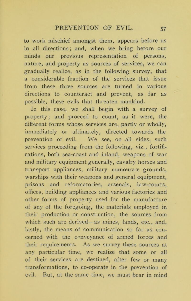 to work mischief amongst them, appears before us in all directions; and, when we bring before our minds our previous representation of persons, nature, and property as sources of services, we can gradually realize, as in the following survey, that a considerable fraction of the services that issue from these three sources are turned in various directions to counteract and prevent, as far as possible, these evils that threaten mankind. In this case, we shall begin with a survey of property; and proceed to count, as it were, the different forms whose services are, partly or wholly, immediately or ultimately, directed towards the prevention of evil. We see, on all sides, such services proceeding from the following, viz., fortifi- cations, both sea-coast and inland, w’eapons of war and military equipment generally, cavalry horses and transport appliances, military manoeuvre grounds, warships with their weapons and general equipment, prisons and reformatories, arsenals, law-courts, offices, building appliances and various factories and other forms of property used for the manufacture of any of the foregoing, the materials employed In their production or construction, the sources from which such are derived—as mines, lands, etc., and, lastly, the means of communication so far as con- cerned with the c'^nveyance of armed forces and their requirements. As we survey these sources at any particular time, we realize that some or all of their services are destined, after few or many transformations, to co-operate in the prevention of evil. But, at the same time, we must bear in mind