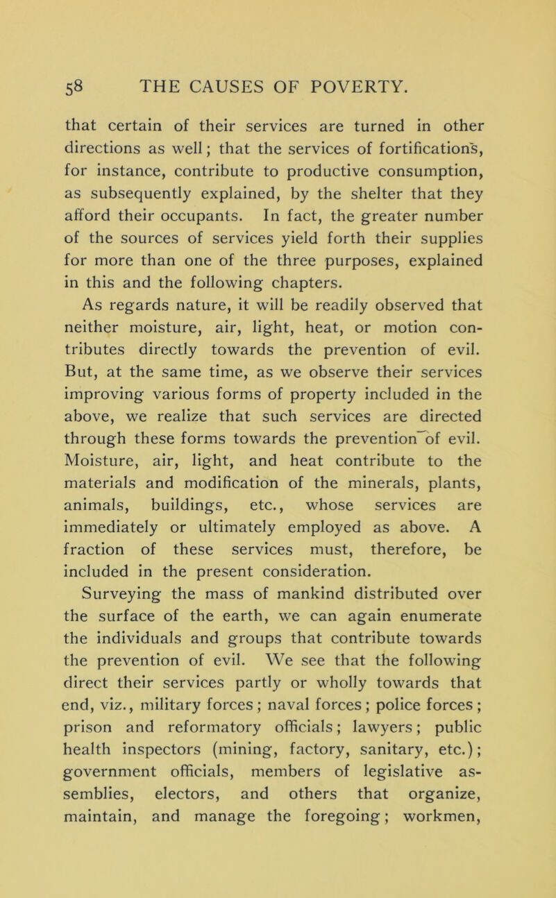 that certain of their services are turned in other directions as well; that the services of fortifications, for instance, contribute to productive consumption, as subsequently explained, by the shelter that they afford their occupants. In fact, the greater number of the sources of services yield forth their supplies for more than one of the three purposes, explained in this and the following chapters. As regards nature, it will be readily observed that neither moisture, air, light, heat, or motion con- tributes directly towards the prevention of evil. But, at the same time, as we observe their services improving various forms of property included in the above, we realize that such services are directed through these forms towards the prevention~bf evil. Moisture, air, light, and heat contribute to the materials and modification of the minerals, plants, animals, buildings, etc., whose services are immediately or ultimately employed as above. A fraction of these services must, therefore, be included in the present consideration. Surveying the mass of mankind distributed over the surface of the earth, we can again enumerate the individuals and groups that contribute towards the prevention of evil. We see that the following direct their services partly or wholly towards that end, viz., military forces ; naval forces ; police forces ; prison and reformatory officials; lawyers; public health inspectors (mining, factory, sanitary, etc.); government officials, members of legislative as- semblies, electors, and others that organize, maintain, and manage the foregoing; workmen.
