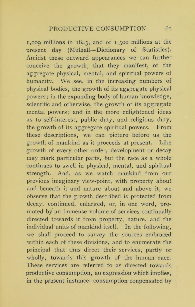 1,009 niillions in 1845, millions at the present day (Mulhall—Dictionary of Statistics). Amidst these outward appearances we can further conceive the growth, that they manifest, of the aggregate physical, mental, and spiritual powers of humanity. We see, in the increasing numbers of physical bodies, the growth of its aggregate physical powers ; in the expanding body of human knowledge, scientific and otherwise, the growth of its aggregate mental powers; and in the more enlightened ideas as to self-interest, public duty, and religious duty, the growth of its aggregate spiritual powers. From these descriptions, we can picture before us the growth of mankind as it proceeds at present. Like growth of every other order, development or decay may mark particular parts, but the race as a whole continues to swell in physical, mental, and spiritual strength. And, as we watch mankind from our previous imaginary view-point, with property about and beneath it and nature about and above it, we observe that the growth described is protected from decay, continued, enlarged, or, in one word, pro- moted by an immense volume of services continually directed towards it from property, nature, and the individual units of mankind itself. In the following, we shall proceed to survey the sources embraced within each of these divisions, and to enumerate the principal that thus direct their services, partly or wholly, towards this growth of the human race. These services are referred to as directed towards productive consumption, an expression which implies, in the present instance, consumption conpensated by