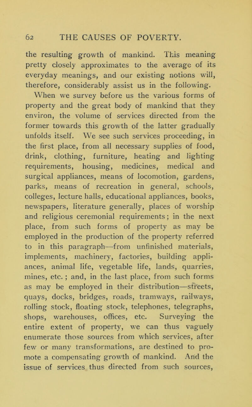 the resulting growth of mankind. This meaning pretty closely approximates to the average of its everyday meanings, and our existing notions will, therefore, considerably assist us in the following. When we survey before us the various forms of property and the great body of mankind that they environ, the volume of services directed from the former towards this growth of the latter gradually unfolds itself. We see such services proceeding, in the first place, from all necessary supplies of food, drink, clothing, furniture, heating and lighting requirements, housing, medicines, medical and surgical appliances, means of locomotion, gardens, parks, means of recreation in general, schools, colleges, lecture halls, educational appliances, books, newspapers, literature generally, places of worship and religious ceremonial requirements; in the next place, from such forms of property as may be employed in the production of the property referred to in this paragraph—from unfinished materials, implements, machinery, factories, building appli- ances, animal life, vegetable life, lands, quarries, mines, etc. ; and, in the last place, from such forms as may be employed in their distribution—sffeets, quays, docks, bridges, roads, tramways, railways, rolling stock, floating stock, telephones, telegraphs, shops, warehouses, offices, etc. Surveying the entire extent of property, we can thus vaguely enumerate those sources from which services, after few or many transformations, are destined to pro- mote a compensating growth of mankind. And the issue of services thus directed from such sources.