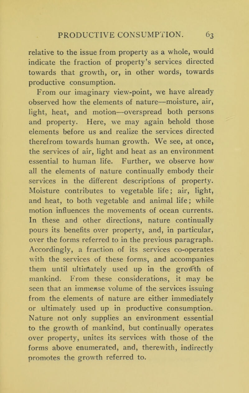 relative to the issue from property as a whole, would indicate the fraction of property’s services directed towards that growth, or, in other words, towards productive consumption. From our imaginary view-point, we have already observed how the elements of nature—moisture, air, light, heat, and motion—overspread both persons and property. Here, we may again behold those elements before us and realize the services directed therefrom towards human growth. We see, at once, the services of air, light and heat as an environment essential to human life. Further, we observe how all the elements of nature continually embody their services in the different descriptions of property. Moisture contributes to vegetable life; air, light, and heat, to both vegetable and animal life; while motion influences the movements of ocean currents. In these and other directions, nature continually pours its benefits over property, and, in particular, over the forms referred to in the previous paragraph. Accordingly, a fraction of its services co-operates with the services of these forms, and accompanies them until ultimately used up in the groAFth of mankind. From these considerations, it may be seen that an immense volume of the services issuing from the elements of nature are either immediately or ultimately used up in productive consumption. Nature not only supplies an environment essential to the growth of mankind, but continually operates over property, unites its services with those of the forms above enumerated, and, therewith, indirectly promotes the growth referred to.