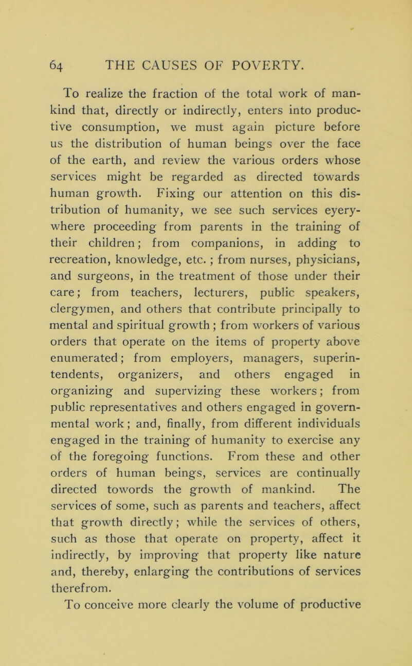 To realize the fraction of the total work of man- kind that, directly or indirectly, enters into produc- tive consumption, we must again picture before us the distribution of human beings over the face of the earth, and review the various orders whose services might be regarded as directed towards human growth. Fixing our attention on this dis- tribution of humanity, we see such services eyery- where proceeding from parents in the training of their children; from companions, in adding to recreation, knowledge, etc. ; from nurses, physicians, and surgeons, in the treatment of those under their care; from teachers, lecturers, public speakers, clergymen, and others that contribute principally to mental and spiritual growth ; from workers of various orders that operate on the items of property above enumerated; from employers, managers, superin- tendents, organizers, and others engaged in organizing and supervizing these workers; from public representatives and others engaged in govern- mental work; and, finally, from different individuals engaged in the training of humanity to exercise any of the foregoing functions. From these and other orders of human beings, services are continually directed towords the growth of mankind. The services of some, such as parents and teachers, affect that growth directly; while the services of others, such as those that operate on property, affect it indirectly, by improving that property like nature and, thereby, enlarging the contributions of services therefrom. To conceive more clearly the volume of productive