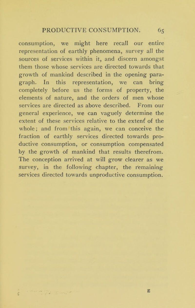 consumption, we might here recall our entire representation of earthly phenomena, survey all the sources of services within it, and discern amongst them those whose services are directed towards that growth of mankind described in the opening para- graph. In this representation, we can bring completely before us the forms of property, the elements of nature, and the orders of men whose services are directed as above described. From our general experience, we can vaguely determine the extent of these services relative to the extenf of the whole; and from this again, we can conceive the fraction of earthly services directed towards pro- ductive consumption, or consumption compensated by the growth of mankind that results therefrom. The conception arrived at will grow clearer as we survey, in the following chapter, the Remaining services directed towards unproductive consumption. E