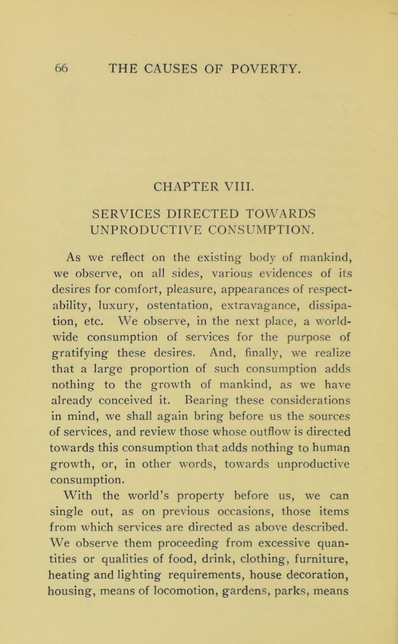 CHAPTER VIII. SERVICES DIRECTED TOWARDS UNPRODUCTIVE CONSUMPTION. As we reflect on the existing body of mankind, we observe, on all sides, various evidences of its desires for comfort, pleasure, appearances of respect- ability, luxury, ostentation, extravagance, dissipa- tion, etc. We observe, in the next place, a world- wide consumption of services for the purpose of gratifying these desires. And, finally, we realize that a large proportion of such consumption adds nothing to the growth of mankind, as we have already conceived it. Bearing these considerations in mind, we shall again bring before us the sources of services, and review those whose outflow is directed towards this consumption that adds nothing to human growth, or, in other words, towards unproductive consumption. With the world’s property before us, we can single out, as on previous occasions, those items from which services are directed as above described. We observe them proceeding from excessive quan- tities or qualities of food, drink, clothing, furniture, heating and lighting requirements, house decoration, housing, means of locomotion, gardens, parks, means
