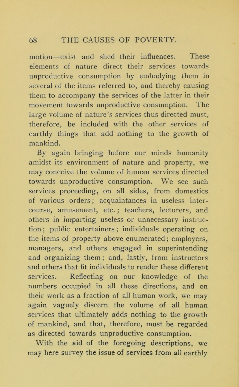 motion—exist and shed their influences. These elements of nature direct their services towards unproductixe consumption by embodying them in several of the items referred to, and thereby causing them to accompany the services of the latter in their movement towards unproductive consumption. The large volume of nature’s services thus directed must, therefore, be included with the other services of earthly things that add nothing to the growth of mankind. By again bringing before our minds humanity amidst its environment of nature and property, we may conceive the volume of human services directed towards unproductive consumption. We see such services proceeding, on all sides, from domestics of various orders; acquaintances in useless inter- course, amusement, etc. ; teachers, lecturers, and others in imparting useless or unnecessary instruc- tion ; public entertainers; individuals operating on the items of property above enumerated; employers, managers, and others engaged in superintending and organizing them; and, lastly, from instructors and others that fit individuals to render these different services. Reflecting on our knowledge of the numbers occupied in all these directions, and on their work as a fraction of all human work, we may again vaguely discern the volume of all human services that ultimately adds nothing to the growth of mankind, and that, therefore, must be regarded as directed towards unproductive consumption. With the aid of the foregoing descriptions, we may here survey the issue of services from all earthly
