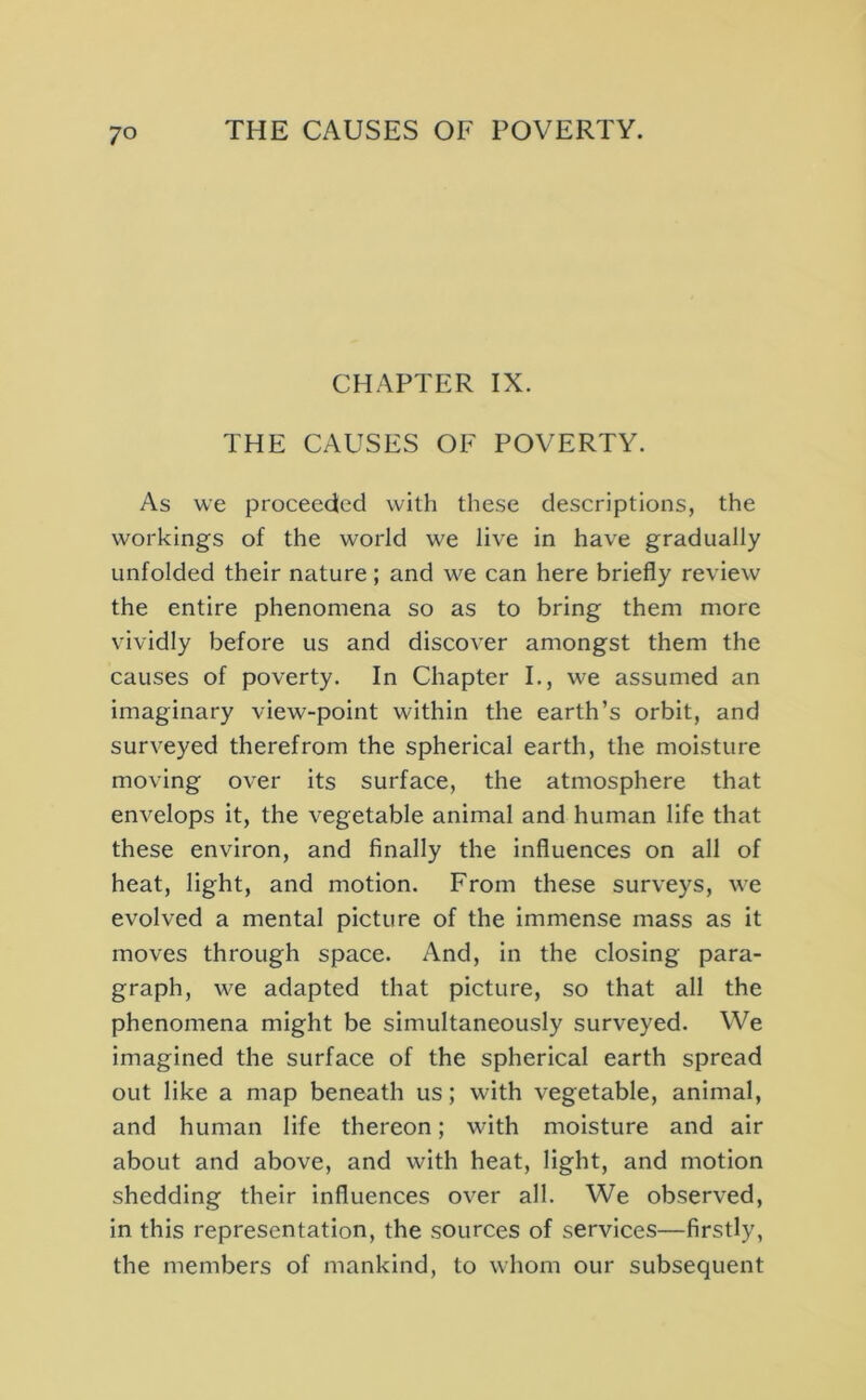 CHAPTER IX. THE CAUSES OF POVERTY. As we proceeded with these descriptions, the workings of the world we live in have gradually unfolded their nature ; and we can here briefly review the entire phenomena so as to bring them more vividly before us and discover amongst them the causes of poverty. In Chapter I., we assumed an imaginary view-point within the earth’s orbit, and surveyed therefrom the spherical earth, the moisture moving over its surface, the atmosphere that envelops it, the vegetable animal and human life that these environ, and finally the influences on all of heat, light, and motion. From these surveys, we evolved a mental picture of the immense mass as it moves through space. And, in the closing para- graph, we adapted that picture, so that all the phenomena might be simultaneously surveyed. We imagined the surface of the spherical earth spread out like a map beneath us; with vegetable, animal, and human life thereon; with moisture and air about and above, and with heat, light, and motion shedding their influences over all. We observed, in this representation, the sources of services—firstly, the members of mankind, to whom our subsequent