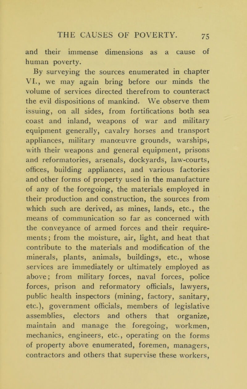and their immense dimensions as a cause of human poverty. By surveying the sources enumerated in chapter VL, we may again bring before our minds the volume of services directed therefrom to counteract the evil dispositions of mankind. We observe them issuing, on all sides, from fortifications both sea coast and inland, weapons of war and military equipment generally, cavalry horses and transport appliances, military manoeuvre grounds, warships, with their weapons and general equipment, prisons and reformatories, arsenals, dockyards, law-courts, offices, building appliances, and various factories and other forms of property used in the manufacture of any of the foregoing, the materials employed in their production and construction, the sources from which such are derived, as mines, lands, etc., the means of communication so far as concerned with the conveyance of armed forces and their require- ments ; from the moisture, air, light, and heat that contribute to the materials and modification of the minerals, plants, animals, buildings, etc., whose services are immediately or ultimately employed as above; from military forces, naval forces, police forces, prison and reformatory officials, lawyers, public health inspectors (mining, factory, sanitary, etc.), government officials, members of legislative assemblies, electors and others that organize, maintain and manage the foregoing, workmen, mechanics, engineers, etc., operating on the forms of property above enumerated, foremen, managers, contractors and others that supervise these workers.