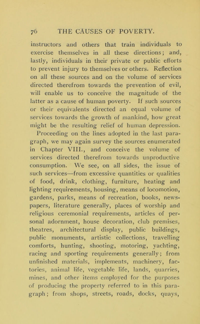 instructors and others that train individuals to exercise themselves in all these directions; and, lastly, individuals in their private or public eltorts to prevent injury to themselves or others. Reflection on all these sources and on the volume of services directed therefrom towards the prevention of evil, will enable us to conceive the magnitude of the latter as a cause of human poverty. If such sources or their equivalents directed an equal volume of services towards the growth of mankind, how great might be the resulting relief of human depression. Proceeding on the lines adopted in the last para- graph, we may again survey the sources enumerated in Chapter VIII., and conceive the volume of services directed therefrom towards unproductive consumption. We see, on all sides, the issue of such services—from excessive quantities or qualities of food, drink, clothing, furniture, heating and lighting requirements, housing, means of locomotion, gardens, parks, means of recreation, books, news- papers, literature generally, places of worship and religious ceremonial requirements, articles of per- sonal adornment, house decoration, club premises, theatres, architectural display, public buildings, public monuments, artistic collections, travelling comforts, hunting, shooting, motoring, yachting, racing and sporting requirements generally; from unfinished materials, implements, machinery, fac- tories, animal life, vegetable life, lands, quarries, mines, and other Items employed for the purposes of producing the property referred to in this para- graph ; from shops, streets, roads, docks, quays.
