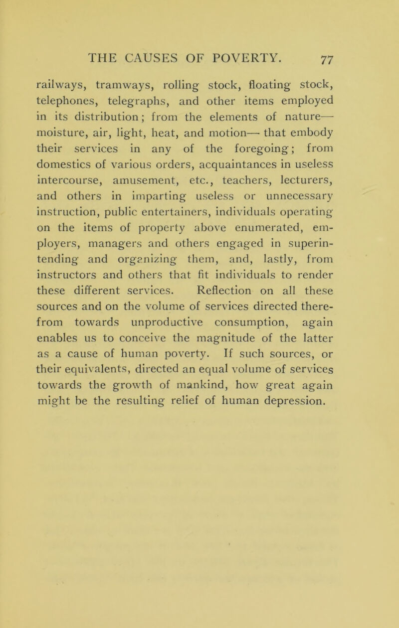 railways, tramways, rolling stock, floating stock, telephones, telegraphs, and other items employed in its distribution; from the elements of nature— moisture, air, light, heat, and motion—• that embody their services in any of the foregoing; from domestics of various orders, acquaintances in useless Intercourse, amusement, etc., teachers, lecturers, and others in imparting useless or unnecessary instruction, public entertainers, individuals operating on the Items of property above enumerated, em- ployers, managers and others engaged in superin- tending and organizing them, and, lastly, from instructors and others that fit individuals to render these different services. Reflection on all these sources and on the volume of services directed there- from towards unproductive consumption, again enables us to conceive the magnitude of the latter as a cause of human poverty. If such sources, or their equivalents, directed an equal volume of services towards the growth of mankind, how great again might be the resulting relief of human depression.