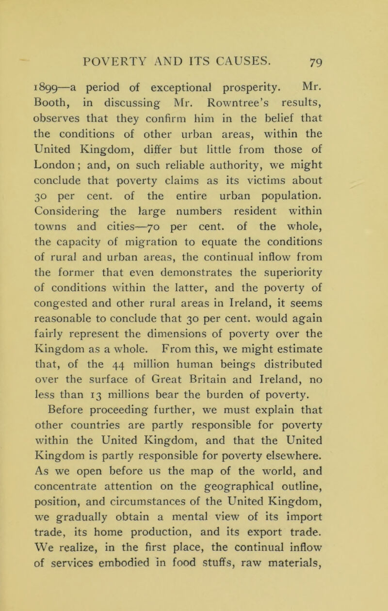 1899—a period of exceptional prosperity. Mr. Booth, in discussing Mr. Rovvntree’s results, observes that they confirm him in the belief that the conditions of other urban areas, within the United Kingdom, differ but little from those of London; and, on such reliable authority, we might conclude that poverty claims as its victims about 30 per cent, of the entire urban population. Considering the large numbers resident within towns and cities—70 per cent, of the whole, the capacity of migration to equate the conditions of rural and urban areas, the continual inflow from the former that even demonstrates the superiority of conditions within the latter, and the poverty of congested and other rural areas in Ireland, it seems reasonable to conclude that 30 per cent, would again fairly represent the dimensions of poverty over the Kingdom as a whole. From this, we might estimate that, of the 44 million human beings distributed over the surface of Great Britain and Ireland, no less than 13 millions bear the burden of poverty. Before proceeding further, we must explain that other countries are partly responsible for poverty within the United Kingdom, and that the United Kingdom is partly responsible for poverty elsewhere. As we open before us the map of the world, and concentrate attention on the geographical outline, position, and circumstances of the United Kingdom, we gradually obtain a mental view of Its import trade, its home production, and its export trade. We realize, in the first place, the continual inflow of services embodied in food stuffs, raw materials.