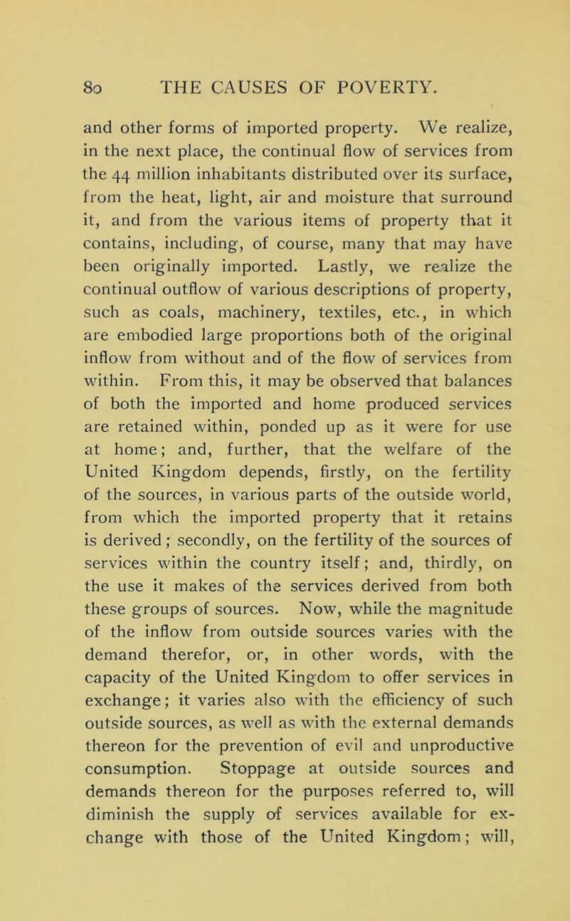 and other forms of imported property. We realize, in the next place, the continual flow of services from the 44 million inhabitants distributed over its surface, from the heat, light, air and moisture that surround it, and from the various items of property that it contains, including, of course, many that may have been originally imported. Lastly, we realize the continual outflow of various descriptions of property, such as coals, machinery, textiles, etc., in which are embodied large proportions both of the original inflow from without and of the flow of services from within. From this, it may be observed that balances of both the imported and home produced service.^ are retained within, ponded up as it were for use at home; and, further, that the welfare of the United Kingdom depends, firstly, on the fertility of the sources, in various parts of the outside world, from which the imported property that it retains is derived; secondly, on the fertility of the sources of services within the country itself; and, thirdly, on the use it makes of the services derived from both these groups of sources. Now, while the magnitude of the inflow from outside sources varies with the demand therefor, or. In other words, with the capacity of the United Kingdom to offer services in exchange; it varies also with the efiiciency of such outside sources, as well as with the external demands thereon for the prevention of evil and unproductive consumption. Stoppage at outside sources and demands thereon for the purposes referred to, will diminish the supply of services available for ex- change with those of the LTnited Kingdom; will.