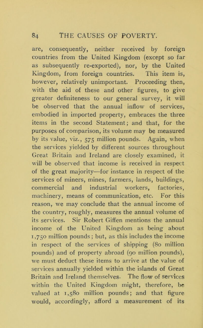 are, consequently, neither received by foreign countries from the United Kingdom (except so far as subsequently re-exported), nor, by the United Kingdom, from foreign countries. This item is, however, relatively unimportant. Proceeding then, with the aid of these and other figures, to give greater definiteness to our general survey, it will be observed that the annual inflow of services, embodied in imported property, embraces the three items in the second Statement; and that, for the purposes of comparison, its volume may be measured by its value, viz., 575 million pounds. Again, when the services yielded by different sources throughout Great Britain and Ireland are closely examined, it will be observed that income is received in respect of the great majority—for instance in respect of the services of miners, mines, farmers, lands, buildings, commercial and industrial workers, factories, machinery, means of communication, etc. For this reason, we may conclude that the annual income of the country, roughly, measures the annual volume of its services. Sir Robert Giffen mentions the annual income of the United Kingdom as being about 1,750 million pounds ; but, as this includes the income in respect of the services of shipping (80 million pounds) and of property abroad (90 million pounds), we must deduct these items to arrive at the value of services annually yielded within the islands of Great Britain and Ireland themselves. The flow of services within the United Kingdom might, therefore, be valued at 1,580 million pounds; and that figure would, accordingly, afford a measurement of its