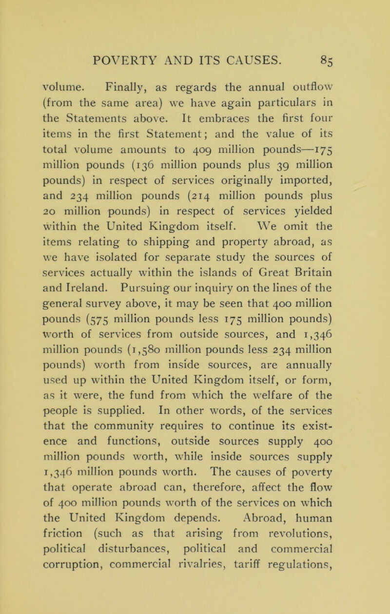 volume. Finally, as regards the annual outflow (from the same area) we have again particulars in the Statements above. It embraces the first four items in the first Statement; and the value of its total volume amounts to 409 million pounds—175 million pounds (136 million pounds plus 39 million pounds) in respect of services originally imported, and 234 million pounds (214 million pounds plus 20 million pounds) in respect of services yielded within the United Kingdom itself. We omit the items relating to shipping and property abroad, as we have isolated for separate study the sources of services actually within the islands of Great Britain and Ireland. Pursuing our inquiry on the lines of the general survey above, it may be seen that 400 million pounds (575 million pounds less 175 million pounds) worth of services from outside sources, and 1,346 million pounds (1,580 million pounds less 234 million pounds) worth from inside sources, are annually used up within the United Kingdom itself, or form, as it were, the fund from which the welfare of the people is supplied. In other words, of the services that the community requires to continue its exist- ence and functions, outside sources supply 400 million pounds worth, while inside sources supply 1,346 million pounds worth. The causes of poverty that operate abroad can, therefore, affect the flow of 400 million pounds worth of the services on which the United Kingdom depends. Abroad, human friction (such as that arising from revolutions, political disturbances, political and commercial corruption, commercial rivalries, tariff regulations.
