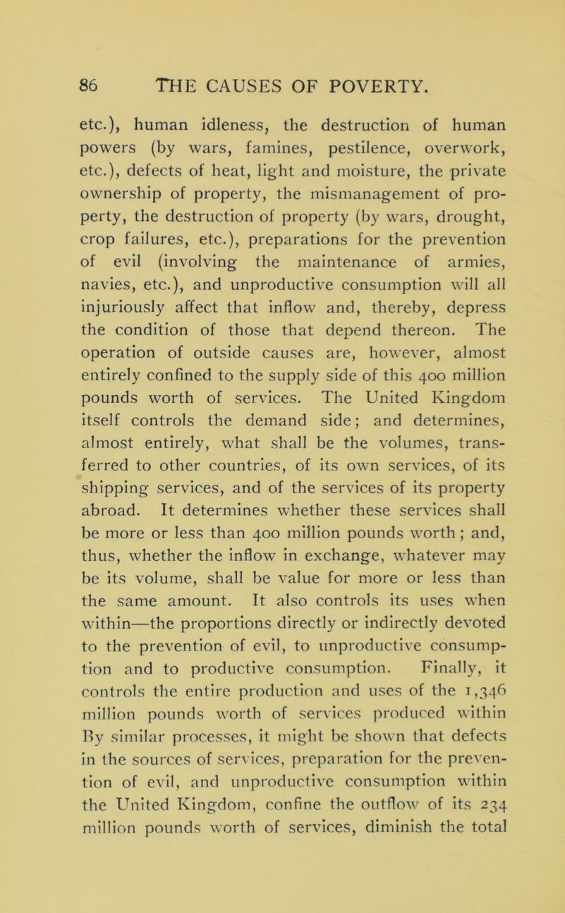 etc.), human idleness, the destruction of human powers (by wars, famines, pestilence, overwork, etc.), defects of heat, light and moisture, the private ownership of property, the mismanagement of pro- perty, the destruction of property (by wars, drought, crop failures, etc.), preparations for the prevention of evil (involving the maintenance of armies, navies, etc.), and unproductive consumption will all injuriously affect that inflow and, thereby, depress the condition of those that depend thereon. The operation of outside causes are, however, almost entirely confined to the supply side of this 400 million pounds worth of services. The United Kingdom Itself controls the demand side; and determines, almost entirely, what shall be the volumes, trans- ferred to other countries, of its own services, of its shipping services, and of the services of its property abroad. It determines whether these services shall be more or less than 400 million pounds worth; and, thus, whether the inflow In exchange, whatever may be its volume, shall be value for more or less than the same amount. It also controls its uses when within—the proportions directly or indirectly devoted to the prevention of evil, to unproductive consump- tion and to productive consumption. Finally, it controls the entire production and uses of the 1,346 million pounds worth of services produced within By similar processes, it might be shown that defects In the sources of services, preparation for the preven- tion of evil, and unproductive consumption within the United Kingdom, confine the outflow of its 234 million pounds worth of services, diminish the total