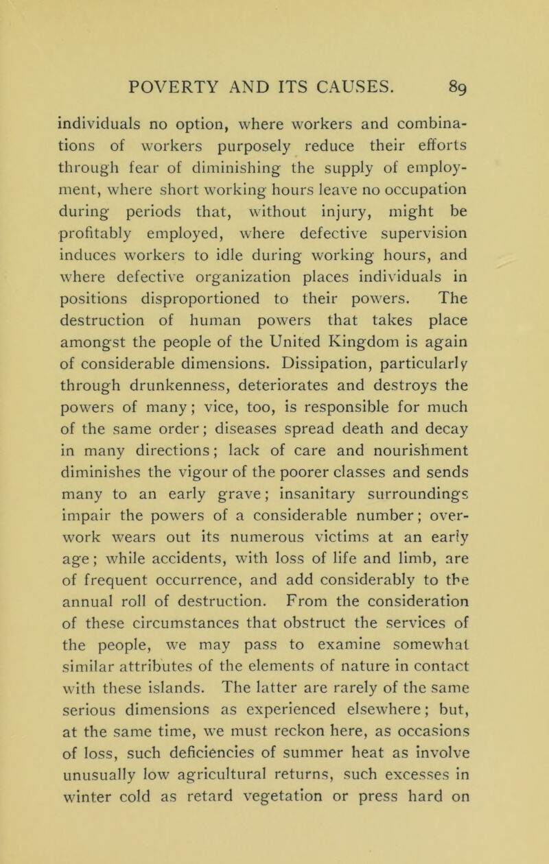 individuals no option, where workers and combina- tions of workers purposely reduce their efforts through fear of diminishing the supply of employ- ment, where short working hours leave no occupation during periods that, without injury, might be profitably employed, where defective supervision induces w'orkers to idle during working hours, and where defective organization places individuals in positions disproportioned to their powers. The destruction of human powers that takes place amongst the people of the United Kingdom is again of considerable dimensions. Dissipation, particularly through drunkenness, deteriorates and destroys the powers of many; vice, too, is responsible for much of the same order; diseases spread death and decay in many directions; lack of care and nourishment diminishes the vigour of the poorer classes and sends many to an early grave; insanitary surroundings impair the pow’ers of a considerable number; over- work wears out its numerous victims at an early age; while accidents, with loss of life and limb, are of frequent occurrence, and add considerably to the annual roll of destruction. From the consideration of these circumstances that obstruct the services of the people, we may pass to examine somewhat similar attributes of the elements of nature in contact with these islands. The latter are rarely of the same serious dimensions as experienced elsewhere; but, at the same time, we must reckon here, as occasions of loss, such deficiencies of summer heat as involve unusually low agricultural returns, such excesses in winter cold as retard vegetation or press hard on