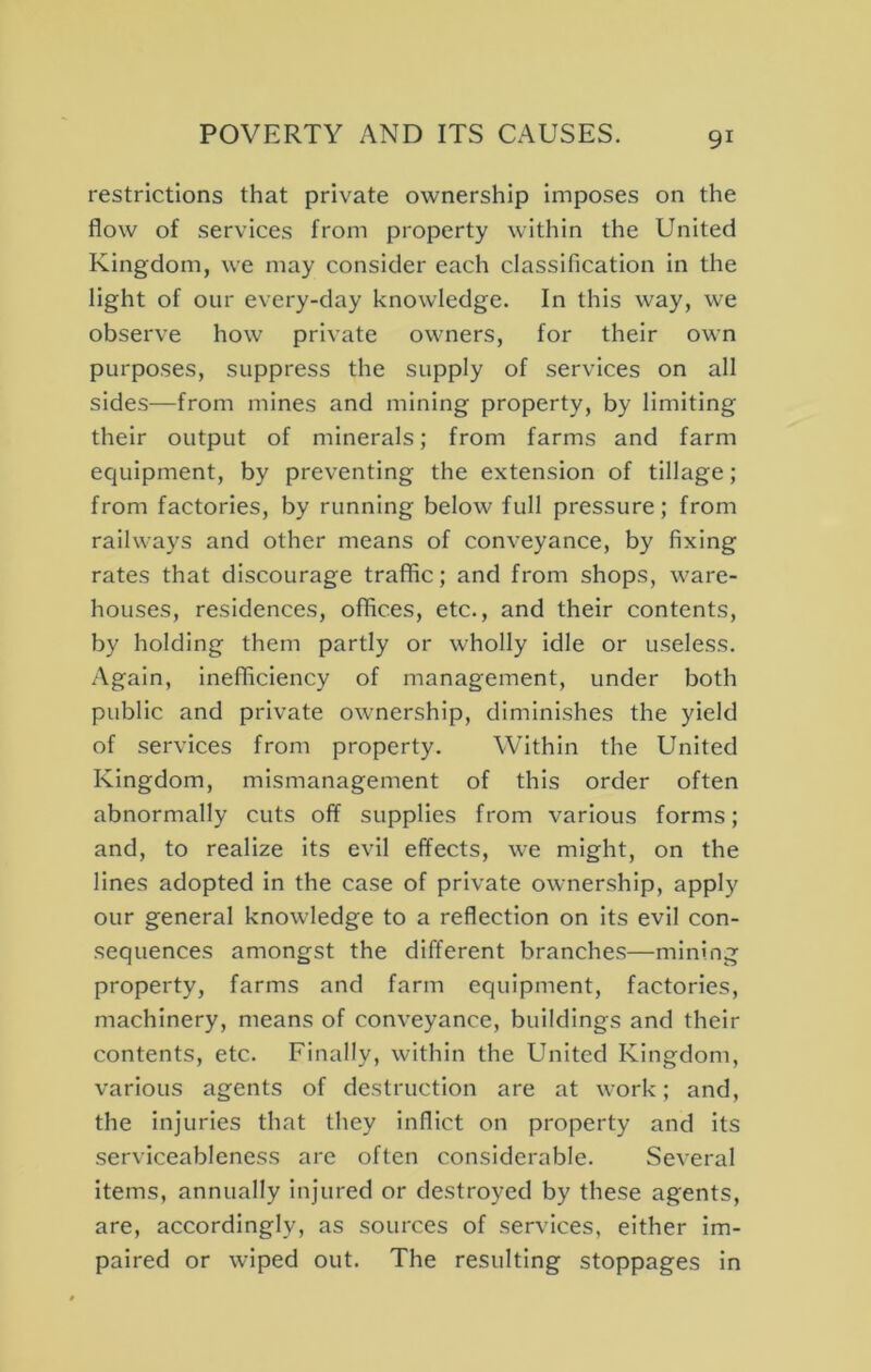 restrictions that private ownership imposes on the flow of services from property within the United Kingdom, we may consider each classification in the light of our every-day knowledge. In this way, we observe how private owners, for their own purposes, suppress the supply of services on all sides—from mines and mining property, by limiting their output of minerals; from farms and farm equipment, by preventing the extension of tillage; from factories, by running below full pressure; from railways and other means of conveyance, by fixing rates that discourage traffic; and from shops, ware- houses, residences, offices, etc., and their contents, by holding them partly or wholly idle or useless. Again, inefficiency of management, under both public and private ownership, diminishes the yield of services from property. Within the United Kingdom, mismanagement of this order often abnormally cuts off supplies from various forms; and, to realize its evil effects, we might, on the lines adopted in the case of private ownership, apply our general knowledge to a reflection on its evil con- sequences amongst the different branches—mining property, farms and farm equipment, factories, machinery, means of conveyance, buildings and their contents, etc. Finally, within the United Kingdom, various agents of destruction are at work; and, the injuries that they inflict on property and its serviceableness are often considerable. Several items, annually injured or destroyed by these agents, are, accordingly, as sources of services, either im- paired or wiped out. The resulting stoppages in
