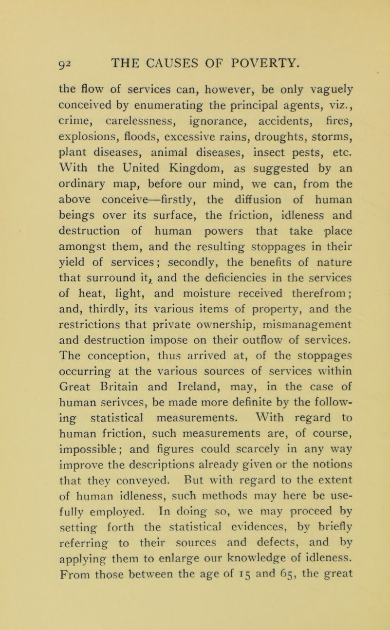 the flow of services can, however, be only vaguely conceived by enumerating the principal agents, viz., crime, carelessness, ignorance, accidents, fires, explosions, floods, excessive rains, droughts, storms, plant diseases, animal diseases, insect pests, etc. With the United Kingdom, as suggested by an ordinary map, before our mind, we can, from the above conceive—firstly, the diffusion of human beings over its surface, the friction, idleness and destruction of human powers that take place amongst them, and the resulting stoppages in their yield of services; secondly, the benefits of nature that surround it, and the deficiencies in the services of heat, light, and moisture received therefrom; and, thirdly, its various items of property, and the restrictions that private ownership, mismanagement and destruction impose on their outflow of services. The conception, thus arrived at, of the stoppages occurring at the various sources of services within Great Britain and Ireland, may, in the case of human serivces, be made more definite by the follow- ing statistical measurements. With regard to human friction, such measurements are, of course, impossible; and figures could scarcely in any way improve the descriptions already given or the notions that they conveyed. But with regard to the extent of human idleness, such methods may here be use- fully employed. In doing so, we may proceed by setting forth the statistical evidences, by briefly referring to their sources and defects, and by applying them to enlarge our knowledge of idleness. From those between the age of 15 and 65, the great