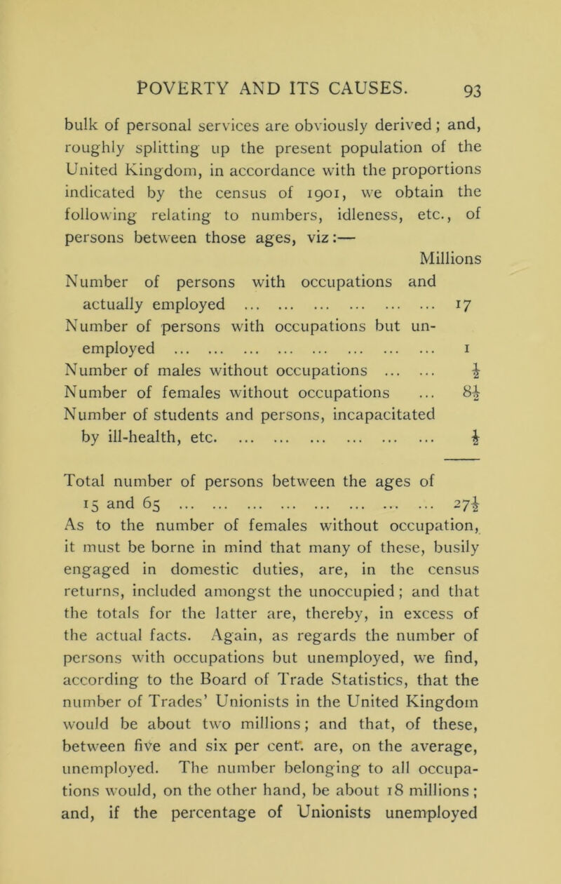 bulk of personal services are obviously derived; and, roughly splitting up the present population of the United Kingdom, in accordance with the proportions indicated by the census of 1901, we obtain the following relating to numbers, idleness, etc., of persons between those ages, viz:— Millions Number of persons with occupations and actually employed 17 Number of persons with occupations but un- employed I Number of males without occupations ^ Number of females without occupations ... 8^ Number of students and persons, incapacitated by ill-health, etc i Total number of persons between the ages of 15 and 65 27^ As to the number of females without occupation, it must be borne in mind that many of these, busily engaged in domestic duties, are, in the census returns, included amongst the unoccupied ; and that the totals for the latter are, thereby, in excess of the actual facts. Again, as regards the number of persons with occupations but unemployed, we find, according to the Board of Trade Statistics, that the number of Trades’ Unionists in the United Kingdom would be about two millions; and that, of these, between five and six per cent, are, on the average, unemployed. The number belonging to all occupa- tions would, on the other hand, be about 18 millions; and, if the percentage of Unionists unemployed