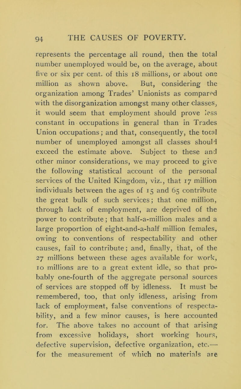 represents the percentage all round, then the total number unemployed would be, on the average, about li\ e or six per cent, of this i8 millions, or about one million as shown above. But, considering the organization among Trades’ Unionists as compared with the disorganization amongst many other classes, it would seem that employment should prove less constant in occupations in general than in Trades Union occupations; and that, consequently, the total number of unemployed amongst all classes should exceed the estimate abov^e. Subject to these and other minor considerations, we may proceed to give the following statistical account of the personal services of the United Kingdom, viz., that 17 million individuals between the ages of 15 and 65 contribute the great bulk of such services; that one million, through lack of employment, are deprived of the power to contribute; that half-a-million males and a large proportion of eight'and-a-half million females, owing to conventions of respectability and other causes, fail to contribute; and, finally, that, of the 27 millions between these ages available for work, TO millions are to a great extent idle, so that pro- bably one-fourth of the aggregate personal sources of services are stopped off by idleness. It must be remembered, too, that only idleness, arising from lack of employment, false conventions of respecta- bility, and a few minor causes, is here accounted for. The above takes no account of that arising from excessive holidays, short working hours, defective supervision, defective organization, etc.— for the measurement of which no materials are