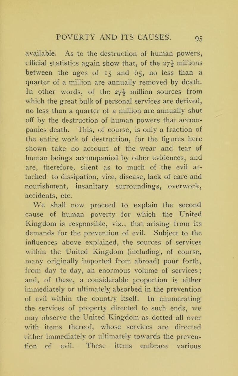 available. As to the destruction of human powers, ctficial statistics again show that, of the 27J millions between the ages of 15 and 65, no less than a quarter of a million are annually removed by death. In other words, of the 27^ million sources from which the great bulk of personal services are derived, no less than a quarter of a million are annually shut off by the destruction of human powers that accom- panies death. This, of course, is only a fraction of the entire work of destruction, for the figures here shown take no account of the wear and tear of human beings accompanied by other evidences, and are, therefore, silent as to much of the evil at- tached to dissipation, vice, disease, lack of care and nourishment, insanitary surroundings, overwork, accidents, etc. We shall now proceed to explain the second cause of human poverty for which the United Kingdom is responsible, viz., that arising from its demands for the prevention of evil. Subject to the influences above explained, the sources of services within the United Kingdom (including, of course, many originally imported from abroad) pour forth, from day to day, an enormous volume of services; and, of these, a considerable proportion is either immediately or ultimately absorbed in the prevention of evil within the country itself. In enumerating the services of property directed to such ends, we may observe the United Kingdom as dotted all over w^ith items thereof, whose services are directed either immediately or ultimately towards the preven- tion of evil. These items embrace various