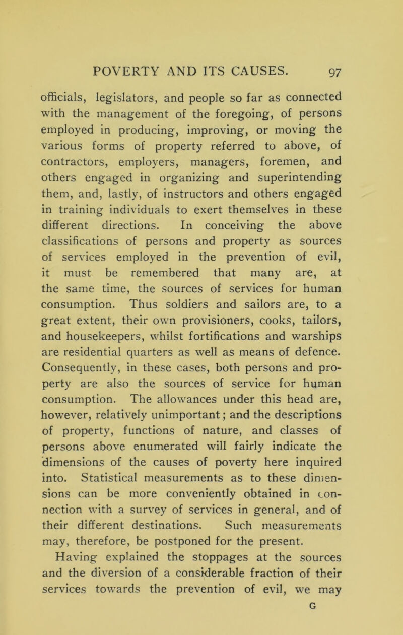 officials, legislators, and people so far as connected with the management of the foregoing, of persons employed in producing, improving, or moving the various forms of property referred to above, of contractors, employers, managers, foremen, and others engaged in organizing and superintending them, and, lastly, of instructors and others engaged in training individuals to exert themselves in these different directions. In conceiving the above classifications of persons and property as sources of services employed in the prevention of evil, it must be remembered that many are, at the same time, the sources of services for human consumption. Thus soldiers and sailors are, to a great extent, their own provisioners, cooks, tailors, and housekeepers, whilst fortifications and warships are residential quarters as well as means of defence. Consequently, in these cases, both persons and pro- perty are also the sources of service for human consumption. The allowances under this head are, however, relatively unimportant; and the descriptions of property, functions of nature, and classes of persons above enumerated will fairly indicate the dimensions of the causes of poverty here inquired into. Statistical measurements as to these dimen- sions can be more conveniently obtained in con- nection with a survey of services in general, and of their different destinations. Such measurements may, therefore, be postponed for the present. Having explained the stoppages at the sources and the diversion of a considerable fraction of their services towards the prevention of evil, w^e may G