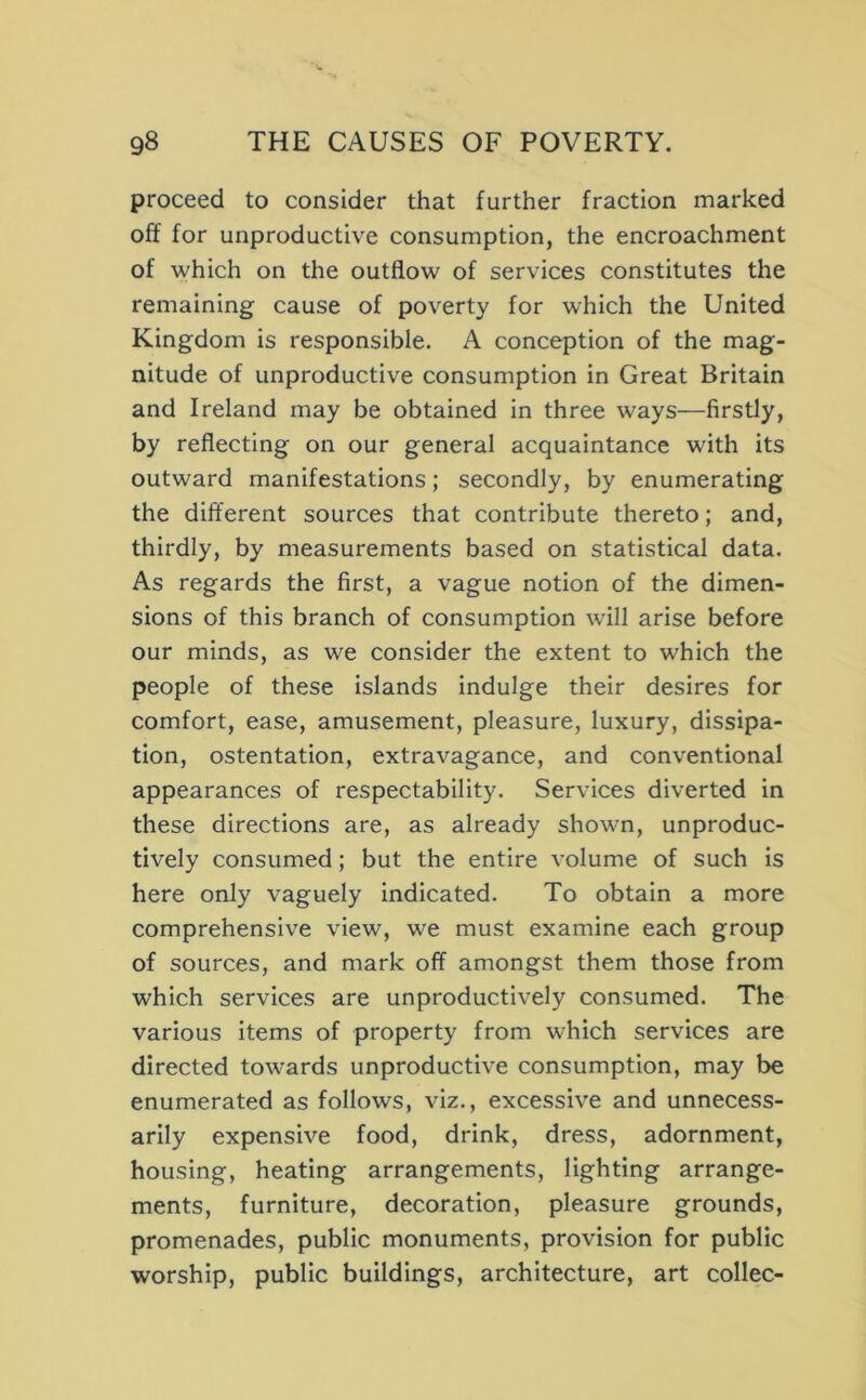 proceed to consider that further fraction marked off for unproductive consumption, the encroachment of which on the outflow of services constitutes the remaining cause of poverty for which the United Kingdom is responsible. A conception of the mag- nitude of unproductive consumption in Great Britain and Ireland may be obtained in three ways—firstly, by reflecting on our general acquaintance with its outward manifestations; secondly, by enumerating the different sources that contribute thereto; and, thirdly, by measurements based on statistical data. As regards the first, a vague notion of the dimen- sions of this branch of consumption will arise before our minds, as we consider the extent to which the people of these islands indulge their desires for comfort, ease, amusement, pleasure, luxury, dissipa- tion, ostentation, extravagance, and conventional appearances of respectability. Services diverted in these directions are, as already shown, unproduc- tively consumed; but the entire volume of such is here only vaguely indicated. To obtain a more comprehensive view, we must examine each group of sources, and mark off amongst them those from which services are unproductively consumed. The various items of property from which services are directed towards unproductive consumption, may be enumerated as follows, viz., excessive and unnecess- arily expensive food, drink, dress, adornment, housing, heating arrangements, lighting arrange- ments, furniture, decoration, pleasure grounds, promenades, public monuments, provision for public worship, public buildings, architecture, art collec-
