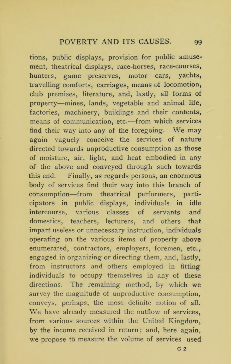 tions, public displays, provision for public amuse- ment, theatrical displays, race-horses, race-courses, hunters, game preserves, motor cars, yachts, travelling comforts, carriages, means of locomotion, club premises, literature, and, lastly, all forms of property—mines, lands, vegetable and animal life, factories, machinery, buildings and their contents, means of communication, etc.—from which services find their way into any of the foregoing. We may again vaguely conceive the services of nature directed towards unproductive consumption as those of moisture, air, light, and heat embodied in any of the above and conveyed through such towards this end. Finally, as regards persons, an enormous body of services find their way into this branch of consumption—from theatrical performers, parti- cipators in public displays, individuals in idle intercourse, various classes of servants and domestics, teachers, lecturers, and others that impart useless or unnecessary instruction, individuals operating on the various items of property above enumerated, contractors, employers, foremen, etc., engaged in organizing or directing them, and, lastly, from instructors and others employed in fitting individuals to occupy themselves in any of these directions. The remaining method, by which we survey the magnitude of unproductive consumption, conveys, perhaps, the most definite notion of all. We have already measured the outflow of services, from various sources within the United Kingdom, by the income received in return; and, here again, we propose to measure the volume of services used