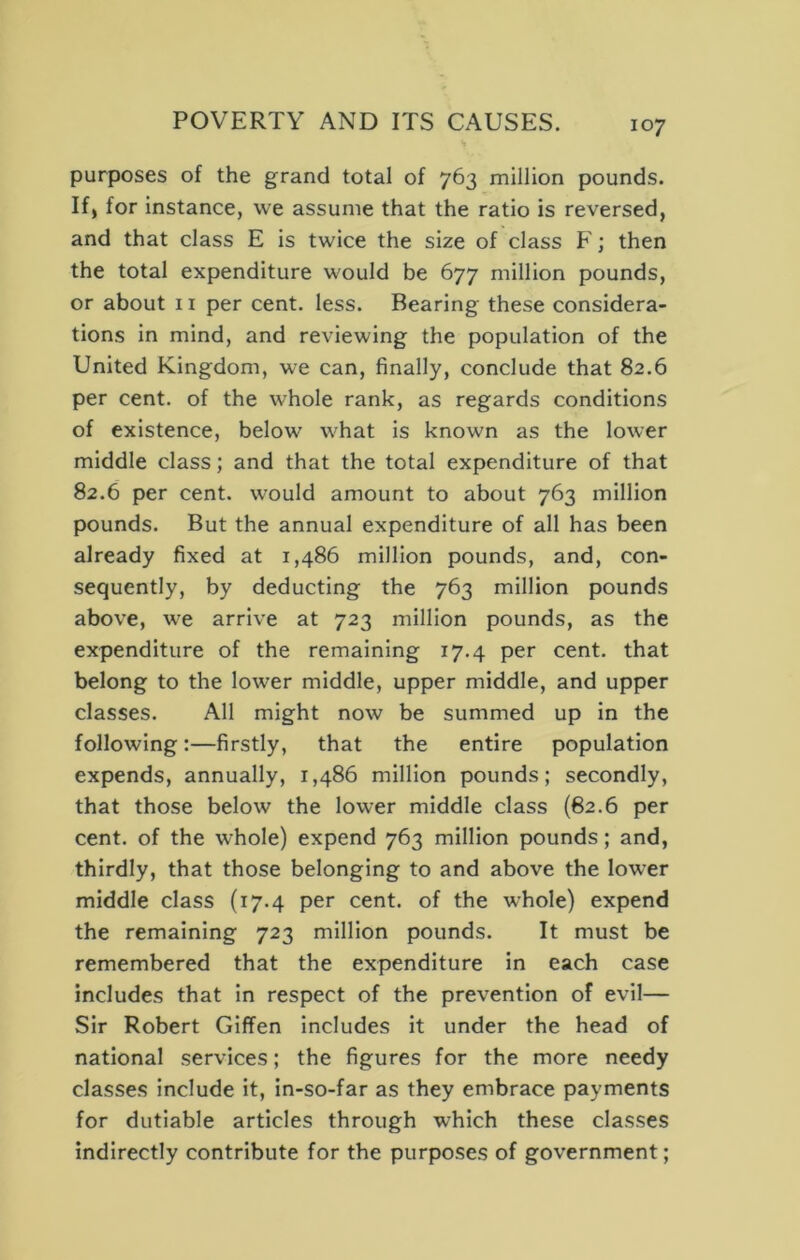 purposes of the grand total of 763 million pounds. If, for instance, we assume that the ratio is reversed, and that class E is twice the size of class F; then the total expenditure would be 677 million pounds, or about ii per cent. less. Bearing these considera- tions in mind, and reviewing the population of the United Kingdom, we can, finally, conclude that 82.6 per cent, of the whole rank, as regards conditions of existence, below what is known as the lower middle class; and that the total expenditure of that 82.6 per cent, would amount to about 763 million pounds. But the annual expenditure of all has been already fixed at 1,486 million pounds, and, con- sequently, by deducting the 763 million pounds above, we arrive at 723 million pounds, as the expenditure of the remaining 17.4 per cent, that belong to the lower middle, upper middle, and upper classes. All might now be summed up in the following:—firstly, that the entire population expends, annually, 1,486 million pounds; secondly, that those below the lower middle class (62.6 per cent, of the whole) expend 763 million pounds; and, thirdly, that those belonging to and above the lower middle class (17.4 per cent, of the whole) expend the remaining 723 million pounds. It must be remembered that the expenditure in each case includes that in respect of the prevention of evil— Sir Robert Giffen includes it under the head of national services; the figures for the more needy classes include it, in-so-far as they embrace payments for dutiable articles through which these classes Indirectly contribute for the purposes of government;