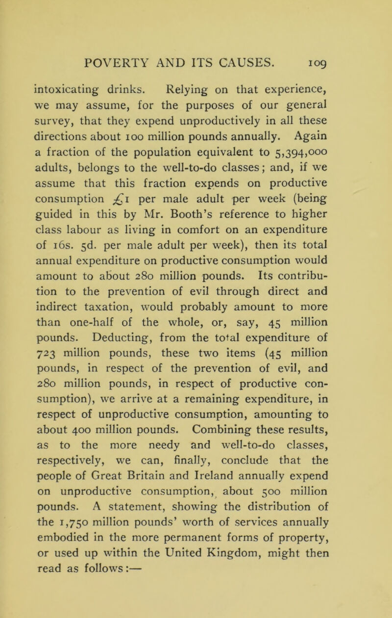 intoxicating drinks. Relying on that experience, we may assume, for the purposes of our general survey, that they expend unproductively in all these directions about 100 million pounds annually. Again a fraction of the population equivalent to 5,394,000 adults, belongs to the well-to-do classes; and, if we assume that this fraction expends on productive consumption ;^i per male adult per week (being guided in this by Mr. Booth’s reference to higher class labour as living in comfort on an expenditure of 16s. 5d. per male adult per week), then its total annual expenditure on productive consumption would amount to about 280 million pounds. Its contribu- tion to the prevention of evil through direct and indirect taxation, would probably amount to more than one-half of the whole, or, say, 45 million pounds. Deducting, from the total expenditure of 723 million pounds, these two items (45 million pounds, in respect of the prevention of evil, and 280 million pounds, in respect of productive con- sumption), we arrive at a remaining expenditure, in respect of unproductive consumption, amounting to about 400 million pounds. Combining these results, as to the more needy and well-to-do classes, respectively, we can, finally, conclude that the people of Great Britain and Ireland annually expend on unproductive consumption, about 500 million pounds. A statement, showing the distribution of the 1,750 million pounds’ worth of services annually embodied in the more permanent forms of property, or used up within the United Kingdom, might then read as follows :—