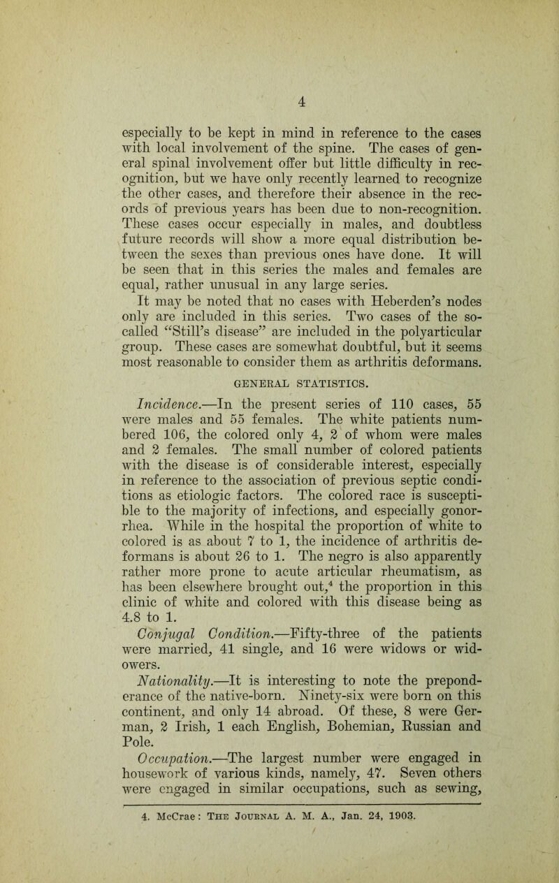 especially to be kept in mind in reference to the cases with local involvement of the spine. The cases of gen- eral spinal involvement offer bnt little difficnlty in rec- ognition, bnt we have only recently learned to recognize the other cases, and therefore their absence in the rec- ords of previous years has been dne to non-recognition. These cases occur especially in males, and doubtless future records will show a more equal distribution be- tween the sexes than previous ones have done. It will be seen that in this series the males and females are equal, rather unusual in any large series. It may be noted that no cases with Heberden’s nodes only are included in this series. Two cases of the so- called ‘^^StilFs disease’^ are included in the polyarticular group. These cases are somewhat doubtful, but it seems most reasonable to consider them as arthritis deformans. GENERAL STATISTICS. Incidence.—In the present series of 110 cases, 55 were males and 55 females. The white patients num- bered 106, the colored only 4, 2 of whom were males and 2 females. The small number of colored patients with the disease is of considerable interest, especially in reference to the association of previous septic condi- tions as etiologic factors. The colored race is suscepti- ble to the majority of infections, and especially gonor- rhea. While in the hospital the proportion of white to colored is as about 7 to 1, the incidence of arthritis de- formans is about 26 to 1. The negro is also apparently rather more prone to acute articular rheumatism, as has been elsewhere brought out,^ the proportion in this clinic of white and colored with this disease being as 4.8 to 1. Conjugal Condition.—Fifty-three of the patients were married, 41 single, and 16 were widows or wid- owers. Nationality.—It is interesting to note the prepond- erance of the native-born. Ninety-six were born on this continent, and only 14 abroad. Of these, 8 were Ger- man, 2 Irish, 1 each English, Bohemian, Eussian and Pole. Occupation.—The largest number were engaged in housework of various kinds, namely, 47. Seven others were engaged in similar occupations, such as sewing, 4. McCrae: The Journal A. M. A., Jan. 24, 1903.