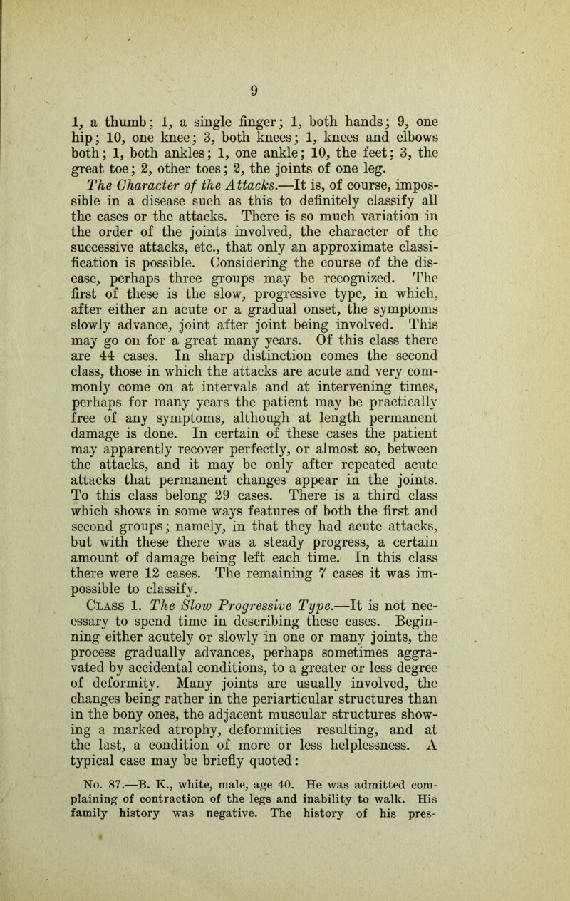 1, a thumb; 1, a single finger; 1, both hands; 9, one hip; 10, one knee; 3, both knees; 1, knees and elbows both; 1, both ankles; 1, one ankle; 10, the feet; 3, the great toe; 2, other toes; 2, the joints of one leg. The Character of the Attacks.—It is, of course, impos- sible in a disease such as this to definitely classify aU the cases or the attacks. There is so much variation in the order of the joints involved, the character of the successive attacks, etc., that only an approximate classi- fication is possible. Considering the course of the dis- ease, perhaps three groups may be recognized. The first of these is the slow, progressive type, in which, after either an acute or a gradual onset, the symptoms slowly advance, joint after joint being involved. This may go on for a great many years. Of this class there are 44 cases. In sharp distinction comes the second class, those in which the attacks are acute and very com- monly come on at intervals and at intervening times, perhaps for many years the patient may be practically free of any symptoms, although at length permanent damage is done. In certain of these cases the patient may apparently recover perfectly, or almost so, between the attacks, and it may be only after repeated acute attacks that permanent changes appear in the joints. To this class belong 29 cases. There is a third class which shows in some ways features of both the first and second groups; namely, in that they had acute attacks, but with these there was a steady progress, a certain amount of damage being left each time. In this class there were 12 cases. The remaining 7 cases it was im- possible to classify. Class 1. The Slow Progressive Type.—It is not nec- essary to spend time in describing these cases. Begin- ning either acutely or slowly in one or many joints, the process gradually advances, perhaps sometimes aggra- vated by accidental conditions, to a greater or less degree of deformity. Many joints are usually involved, the changes being rather in the periarticular structures than in the bony ones, the adjacent muscular structures show- ing a marked atrophy, deformities resulting, and at the last, a condition of more or less helplessness. A typical case may be briefly quoted: No. 87.—B. K., white, male, age 40. He was admitted com- plaining of contraction of the legs and inability to walk. His family history was negative. The history of his pres-