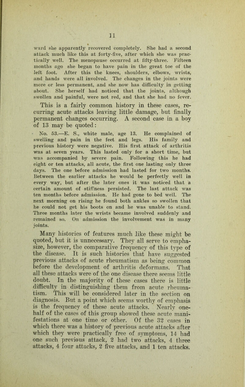 ward she apparently recovered completely. She had a second attack much like this at forty-five, after which she was prac- tically well. The menopause occurred at fifty-three. Fifteen months ago she began to have pain in the great toe of the left foot. After this the knees, shoulders, elbows, wrists, and hands were all involved. The changes in the joints were more or less permanent, and she now has difficulty in getting about. She herself had noticed that the joints, although swollen and painful, were not red, and that she had no fever. This is a fairly common history in these cases, re- curring acute attacks leaving little damage, but finally permanent changes occurring. A second case in a boy of 13 may be quoted: No. 53.—E. S., white male, age 13. He complained of swelling and pain in the feet and legs. His family and previous history were negative. His first attack of arthritis was at seven years. This lasted only for a short time, but was accompanied by severe pain. Following this he had eight or ten attacks, all acute, the first one lasting only three days. The one before admission had lasted for two months. Between the earlier attacks he would be perfectly well in every w^ay, but after the later ones it was noticed that a certain amount of stiffness persisted. The last attack was ten months before admission. He had gone to bed well. The next morning on rising he found both ankles so swollen that he could not get his boots on and he was unable to stand. Three months later the wrists became involved suddenly and remained so. On admission the involvement was in many joints. Many histories of features much like these might be quoted, but it is unnecessary. They all serve to empha- size, however, the comparative frequency of this t^^pe of the disease. It is such histories that have suggested previous attacks of acute rheumatism as being common before the development of arthritis deformans. That all these attacks were of the one disease there seems little doubt. In the majority of these cases there is little difficulty in distinguishing them from acute rheuma- tism. This will be considered later in the section on diagnosis. But a point which seems worthy of emphasis is the frequency of these acute attacks. Nearly one- half of the cases of this group showed these acute mani- festations at one time or other. Of the 32 cases in which there was a history of previous acute attacks after which they were practically free of symptoms, 14 had one such previous attack, 2 had two attacks, 4 three attacks, 4 four attacks, 2 five attacks, and 1 ten attacks.