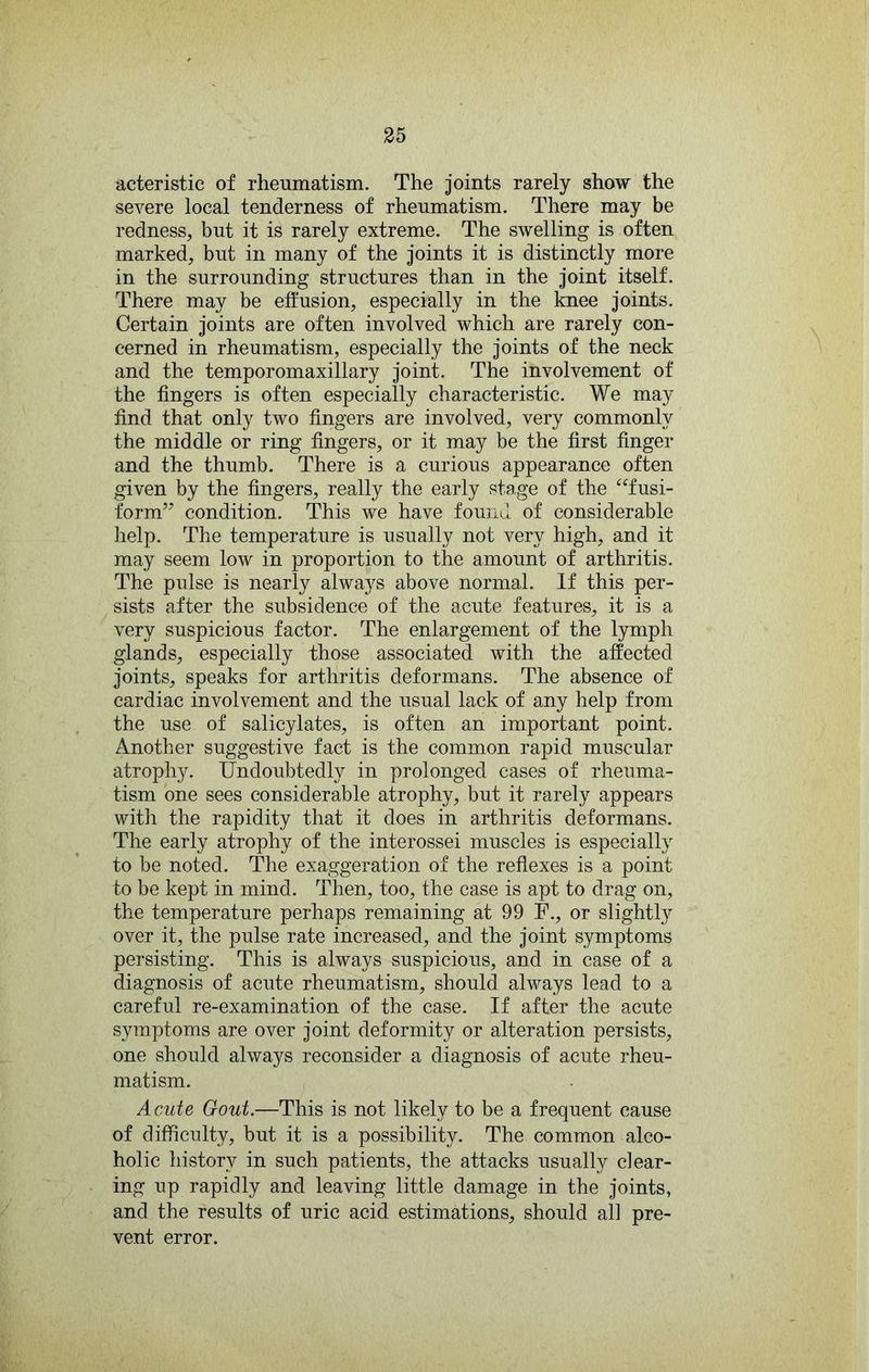 acteristic of rheumatism. The joints rarely show the severe local tenderness of rheumatism. There may be redness, but it is rarely extreme. The swelling is often marked, but in many of the joints it is distinctly more in the surrounding structures than in the joint itself. There may be effusion, especially in the Imee joints. Certain joints are often involved which are rarely con- cerned in rheumatism, especially the joints of the neck and the temporomaxillary joint. The involvement of the fingers is often especially characteristic. We may find that only two fingers are involved, very commonly the middle or ring fingers, or it may be the first finger and the thumb. There is a curious appearance often given by the fingers, really the early stage of the ‘^Tusi- form’^ condition. This we have found of considerable help. The temperature is usually not very high, and it may seem low in proportion to the amount of arthritis. The pulse is nearly always above normal. If this per- sists after the subsidence of the acute features, it is a very suspicious factor. The enlargement of the lymph glands, especially those associated with the affected joints, speaks for arthritis deformans. The absence of cardiac involvement and the usual lack of any help from the use of salicylates, is often an important point. Another suggestive fact is the common rapid muscular atrophy. Undoubtedly in prolonged cases of rheuma- tism one sees considerable atrophy, but it rarely appears with the rapidity that it does in arthritis deformans. The early atrophy of the interossei muscles is especially to be noted. The exaggeration of the reflexes is a point to be kept in mind. Then, too, the case is apt to drag on, the temperature perhaps remaining at 99 F., or slightly over it, the pulse rate increased, and the joint symptoms persisting. This is always suspicious, and in case of a diagnosis of acute rheumatism, should always lead to a careful re-examination of the case. If after the acute symptoms are over joint deformity or alteration persists, one should always reconsider a diagnosis of acute rheu- matism. Acute Gout.—This is not likely to be a frequent cause of difficulty, but it is a possibility. The common alco- holic history in such patients, the attacks usually clear- ing up rapidly and leaving little damage in the joints, and the results of uric acid estimations, should all pre- vent error.