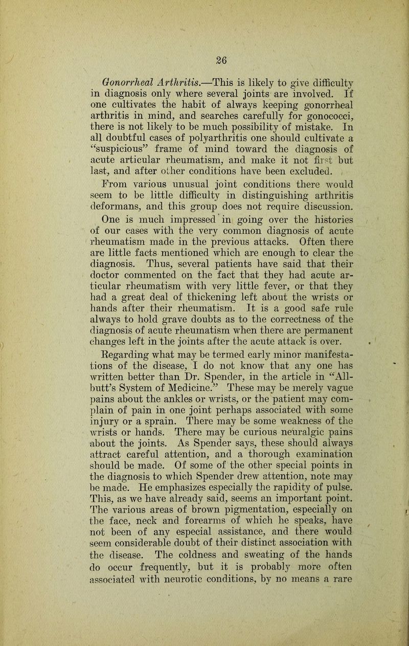 Gonorrheal Arthritis.—This is likely to give difficulty in diagnosis only where several joints are involved. If one cultivates the habit of always keeping gonorrhnal arthritis in mind, and searches carefully for gonococci, there is not likely to be much possibility of mistake. In all doubtful cases of polyarthritis one should cultivate a ‘^suspicious” frame of mind toAvard the diagnosis of acute articular rheumatism, and make it not first but last, and after other conditions have been excluded. From various unusual joint conditions there Avould seem to be little difficulty in distinguishing arthritis deformans, and this group does not require discussion. One is much impressed in going over the histories of our cases with the very common diagnosis of acute rheumatism made in the previous attacks. Often there are little facts mentioned which are enough to clear the diagnosis. Thus, several patients have said that their doctor commented on the fact that they had acute ar- ticular rheumatism with very little fever, or that they had a great deal of thickening left about the wrists or hands after their rheumatism. It is a good safe rule always to hold grave doubts as to the correctness of the diagnosis of acute rheumatism when there are permanent changes left in the joints after the acute attack is over. Eegarding what may be termed early minor manifesta- tions of the disease, I do not know that any one has written better than Dr. Spender, in the article in “All- butFs System of Medicine.” These may be merely vague pains about the ankles or Avrists, or the patient may com- plain of pain in one joint perhaps associated Avith some injury or a sprain. There may be some Aveakness of the Avrists or hands. There may be curious neuralgic pains about the joints. As Spender says, these should always attract careful attention, and a thorough examination should be made. Of some of the other special points in the diagnosis to which Spender drew attention, note may be made. He emphasizes especially the rapidity of pulse. This, as we have already said, seems an important point. The various areas of brown pigmentation, especially on the face, neck and forearms of which he speaks, have not been of any especial assistance, and there would seem considerable doubt of their distinct association tvith the disease. The coldness and sweating of the hands do occur frequently, but it is probably more often associated Avith neurotic conditions, by no means a rare