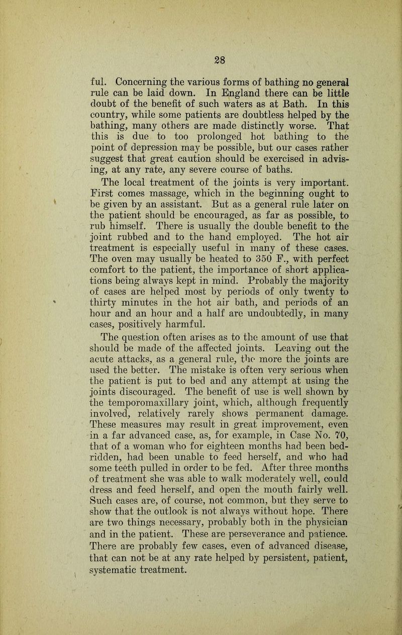 ful. Concerning the various forms of bathing no general rule can be laid down. In England there can be little doubt of the benefit of such waters as at Bath. In this country, while some patients are doubtless helped by the bathing, many others are made distinctly worse. That this is due to too prolonged hot bathing to the point of depression may be possible, but our cases rather suggest that great caution should be exercised in advis- ing, at any rate, any severe course of baths. The local treatment of the joints is very important. First comes massage, which in the beginning ought to be given by an assistant. But as a general rule later on the patient should be encouraged, as far as possible, to rub himself. There is usually the double benefit to the joint rubbed and to the hand employed. The hot air treatment is especially useful in many of these cases. The oven may usually be heated to 350 F., with perfect comfort to the patient, the importance of short applica- tions being always kept in mind. Probably the majority of cases are helped most by periods of only twenty to thirty minutes in the hot air bath, and periods of an hour and an hour and a half are undoubtedly, in many cases, positively harmful. The question often arises as to the amount of use that should be made of the affected joints. Leaving out the acute attacks, as a general rule, the more the joints are used the better. The mistake is often very serious when the patient is put to bed and any attempt at using the joints discouraged. The benefit of use is well shown by the temperomaxillary joint, which, although frequently involved, relatively rarely shows permanent damage. These measures may result in great improvement, even in a far advanced case, as, for example, in Case No. 70, that of a woman who for eighteen months had been bed- ridden, had been unable to feed herself, and who had some te6th pulled in order to be fed. After three months of treatment she was able to walk moderately well, could dress and feed herself, and open the mouth fairly well. Such cases are, of course, not common, but they serve to show that the outlook is not always without hope. There are two things necessary, probably both in the physician and in the patient. These are perseverance and patience. There are probably few cases, even of advanced disease, that can not be at any rate helped by persistent, patient, systematic treatment.