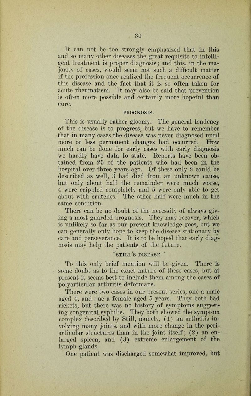 It can not be too strongly emphasized that in this and so many other diseases the great requisite to intelli- gent treatment is proper diagnosis; and this, in the ma- jority of cases, would seem not such a difficult matter if the profession once realized the frequent occurrence of this disease and the fact that it is so often taken for acute rheumatism. It may also be said that prevention is often more possible and certainly more hopeful than cure. PROGNOSIS. This is usually rather gloomy. The general tendency of the disease is to progress, but we have to remember that in many cases the disease was never diagnosed until more or less permanent changes had occurred. liow much can be done for early cases with early diagnosis we hardly have data to state. Eeports have been ob- tained from 25 of the patients who had been in the hospital over three years ago. Of these only 2 could be described as well, 3 had died from an unknown cause, but only about half the remainder were much worse, 4 were crippled completely and 5 were only able to get about with crutches. The other half were much in the same condition. There can be no doubt of the necessity of always giv- ing a most guarded prognosis. The}^ may recover, which is unlikely so far as our present knowledge goes, but we can generally only hope to keep the disease stationary by care and perseverance. It is to be hoped that early diag- nosis may help the patients of the future. ^STILffis DISEASE.' To this only brief mention will be given. There is some doubt as to the exact nature of these cases, but at present it seems best to include them among the cases of polyarticular arthritis deformans. There were two cases in our present series, one a male aged 4, and one a female aged 5 years. They both had rickets, but there was no history of symptoms suggest- ing congenital syphilis. They both showed the symptom complex described by Still, namely, (1) an arthritis in- volving many joints, and with more change in the peri- articular structures than in the joint itself; (2) an en- larged spleen, and (3) extreme enlargement of the lymph glands. One patient was discharged somewhat improved, but