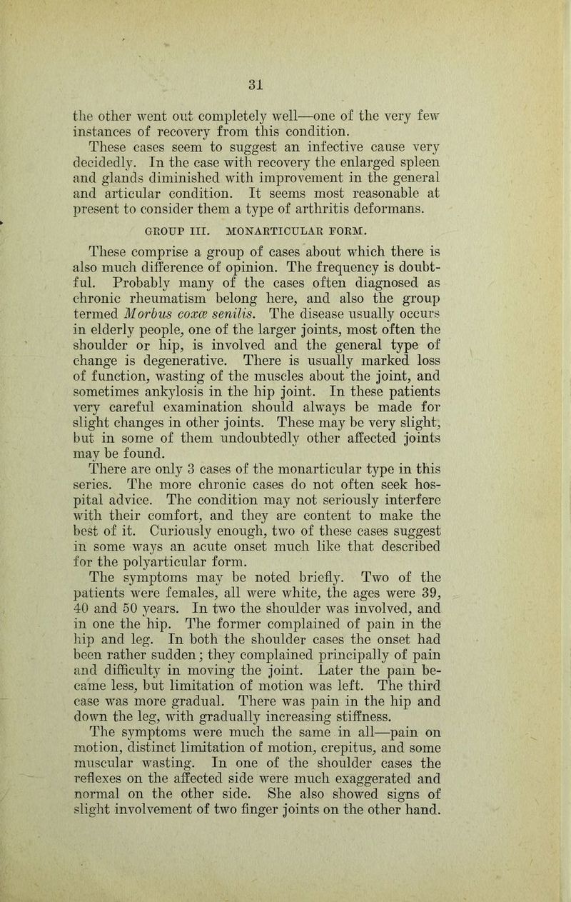 the other went out completely well—one of the very few instances of recovery from this condition. These cases seem to suggest an infective cause very decidedly. In the case with recovery the enlarged spleen and glands diminished with improvement in the general and articular condition. It seems most reasonable at present to consider them a type of arthritis deformans. GROUP III. MONARTICULAR FORM. These comprise a group of cases about which there is also much difference of opinion. The frequency is doubt- ful. Probably many of the cases often diagnosed as chronic rheumatism belong here^ and also the group termed Morbus coxce senilis. The disease usually occurs in elderly people, one of the larger joints, most often the shoulder or hip, is involved and the general type of change is degenerative. There is usually marked loss of function, wasting of the muscles about the joint, and sometimes ankylosis in the hip joint. In these patients very careful examination should always be made for slight changes in other joints. These may be very slight, but in some of them undoubtedly other affected joints may be found. There are only 3 cases of the monarticular type in this series. The more chronic cases do not often seek hos- pital advice. The condition may not seriously interfere with their comfort, and they are content to make the best of it. Curiously enough, two of these cases suggest in some ways an acute onset much like that described for the polyarticular form. The symptoms may be noted briefly. Two of the patients were females, all were white, the ages were 39, 40 and 50 years. In two the shoulder was involved, and in one the hip. The former complained of pain in the hip and leg. In both the shoulder cases the onset had been rather sudden; they complained principally of pain and difficulty in moving the joint. Later the pain be- came less, but limitation of motion was left. The third case was more gradual. There was pain in the hip and down the leg, with gradually increasing stiffness. The symptoms were much the same in all—pain on motion, distinct limitation of motion, crepitus, and some muscular wasting. In one of the shoulder cases the reflexes on the affected side were much exaggerated and normal on the other side. She also showed signs of slight involvement of two finger joints on the other hand.