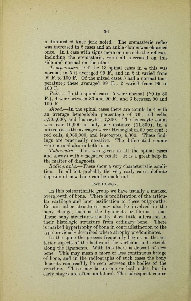 a diminished knee jerk noted. The cremasteric reflex was increased in 2 cases and an ankle clonus was obtained once. In 1 case with signs more on one side the reflexes, including the cremasteric, were all increased on this side and normal on the other. Temperature.—Of the 13 spinal cases in 4 this was normal, in 5 it averaged 99 F., and in 2 it varied from 99 F. to 100 F. Of the mixed cases 3 had a normal tem- perature; these averaged 99 F.; 2 varied from 99 to 100 F. Pulse.—In the spinal cases, 5 were normal (70 to 80 F.), 4 were between 80 and 90 F., and 3 between 90 and 100 F. Blood.—In the spinal cases there are counts in 4 with an average hemoglobin percentage of 76; red cells, 5,205,000, and leucocytes, 7,800. The leucoc3d:e count was over 10,000 in only one instance (11,300). In 4 mixed cases th'e averages were: Hemoglobin, 69 per cent.; red cells, 4,980,000, and leucocytes, 6,300. These find- ings are practically negative. The differential counts were normal also in both forms. Tuberculin.—This was given in all the spinal cases and always with a negative result. It is a great help in the matter of diagnosis. Radiog7'aphs.—These show a very characteristic condi- tion. In all but probably the very early cases, definite deposits of new bone can be made out. PATHOLOGY. In this osteoarthritic group we have usually a marked overgrowth of bone. There is proliferation of the articu- lar cartilage and later ossification ol these outgrowths. Certain other structures may also be involved in the bony change, such as the ligaments or fibrous tissue. These bony structures usually show little alteration in their histologic structure from ordinary bone. There is marked hypertrophy of bone in contradistinction to the type previously described where atrophy predominates. In the spine the process frequently begins on the an- terior aspects of the bodies of the vertebrae and extends along the ligaments. With this there is deposit of new bone. This may mean a more or less continuous bridge of bone, and in the radiographs of such cases the bony deposits can readily be seen between the bodies of the vertebrae. These may be on one or both sides, but in early stages are often unilateral. The subsequent course /