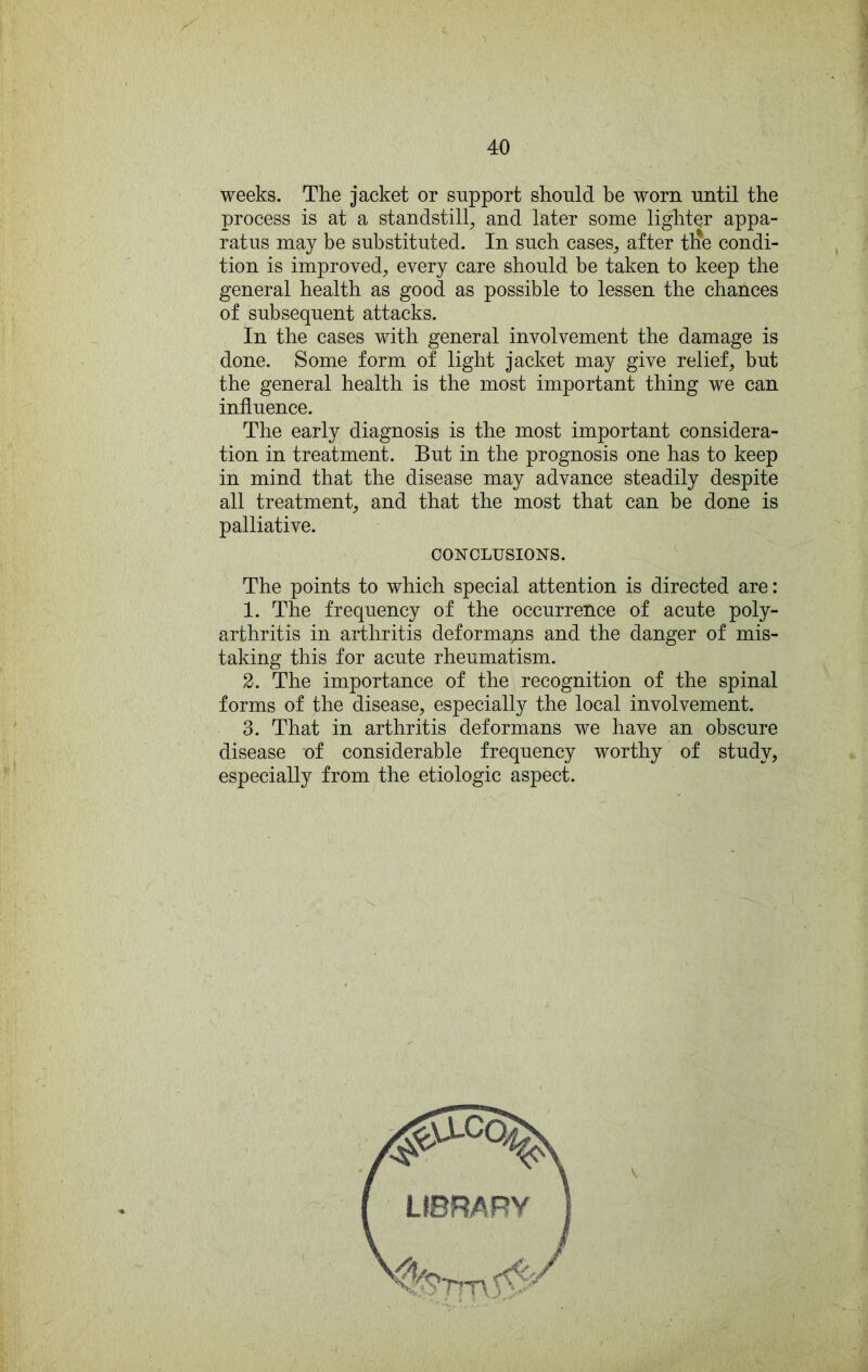 weeks. The jacket or support should be worn until the process is at a standstill, and later some lighter appa- ratus may be substituted. In such cases, after tlie condi- tion is improved, every care should be taken to keep the general health as good as possible to lessen the chances of subsequent attacks. In the cases with general involvement the damage is done. Some form of light jacket may give relief, but the general health is the most important thing we can influence. The early diagnosis is the most important considera- tion in treatment. But in the prognosis one has to keep in mind that the disease may advance steadily despite all treatment, and that the most that can be done is palliative. CON'CLUSIONS. The points to which special attention is directed are: 1. The frequency of the occurrence of acute poly- arthritis in arthritis deformayis and the danger of mis- taking this for acute rheumatism. 2. The importance of the recognition of the spinal forms of the disease, especially the local involvement. 3. That in arthritis deformans we have an obscure disease of considerable frequency worthy of study, especially from the etiologic aspect.